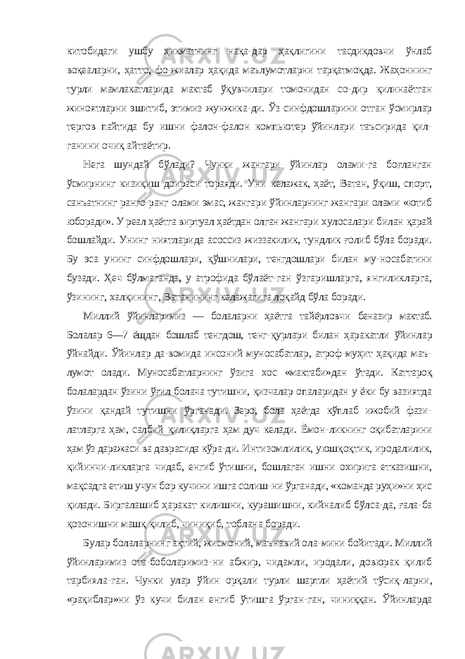 китобидаги ушбу ҳикматнинг нақа- дар ҳақлигини тасдикдовчи ўнлаб воқеаларни, ҳатто, фо-жиалар ҳақида маълумотларни тарқатмоқда. Жаҳоннинг турли мамлакатларида мактаб ўқувчилари томонидан со- дир қилинаётган жиноятларни эшитиб, этимиз жунжика- ди. Ўз синфдошларини отган ўсмирлар тергов пайтида бу ишни фалон-фалон компьютер ўйинлари таъсирида қил- ганини очиқ айтаётир. Нега шундай бўлади? Чунки жангари ўйинлар олами-га боғланган ўсмирнинг кизиқиш доираси тораяди. Уни келажак, ҳаёт, Ватан, ўқиш, спорт, санъатнинг ранго-ранг олами эмас, жангари ўйинларнинг жангари олами «ютиб юборади». У реал ҳаётга виртуал ҳаётдан олган жангари хулосалари билан қарай бошлайди. Унинг ниятларида асоссиз жиззакилик, тундлик ғолиб бўла боради. Бу эса унинг синфдошлари, қўшнилари, тенгдошлари билан му- носабатини бузади. Ҳеч бўлмаганда, у атрофида бўлаёт- ган ўзгаришларга, янгиликларга, ўзининг, халқининг, Ватанининг келажагига лоқайд бўла боради. Миллий ўйинларимиз — болаларни ҳаётга тайёрловчи беназир мактаб. Болалар 6—7 ёщдан бошлаб тенгдош, тенг- қурлари билан ҳаракатли ўйинлар ўйнайди. Ўйинлар да-вомида инсоний муносабатлар, атроф-муҳит ҳақида маъ- лумот олади. Муносабатларнинг ўзига хос «мактаби»дан ўтади. Каттароқ болалардан ўзини ўғил болача тутишни, қизчалар опаларидан у ёки бу вазиятда ўзини қандай ту тишни ўрганади. Зеро, бола ҳаётда кўплаб ижобий фази- латларга ҳам, салбий қилиқларга ҳам дуч келади. Ёмон- ликнинг оқибатларини ҳам ўз даражаси ва даврасида кўра- ди. Интизомлилик, уюшқоқтик, иродалилик, қийинчи- ликларга чидаб, енгиб ўтишни, бошлаган ишни охирига етказишни, мақсадга етиш учун бор кучини ишга солиш- ни ўрганади, «команда руҳи»ни ҳис қилади. Биргалашиб ҳаракат килишни, курашишни, кийналиб бўлса-да, ғала- ба қозонишни машқ қилиб, чиниқиб, тоблана боради. Булар болаларнинг ақтий, жисмоний, маънавий ола- мини бойитади. Миллий ўйинларимиз ота-боболаримиз- ни абжир, чидамли, иродали, довюрак қилиб тарбияла- ган. Чунки улар ўйин орқали турли шартли ҳаётий тўсиқ- ларни, «рақиблар»ни ўз кучи билан енгиб ўтишга ўрган- ган, чиниққан. Ўйинларда 