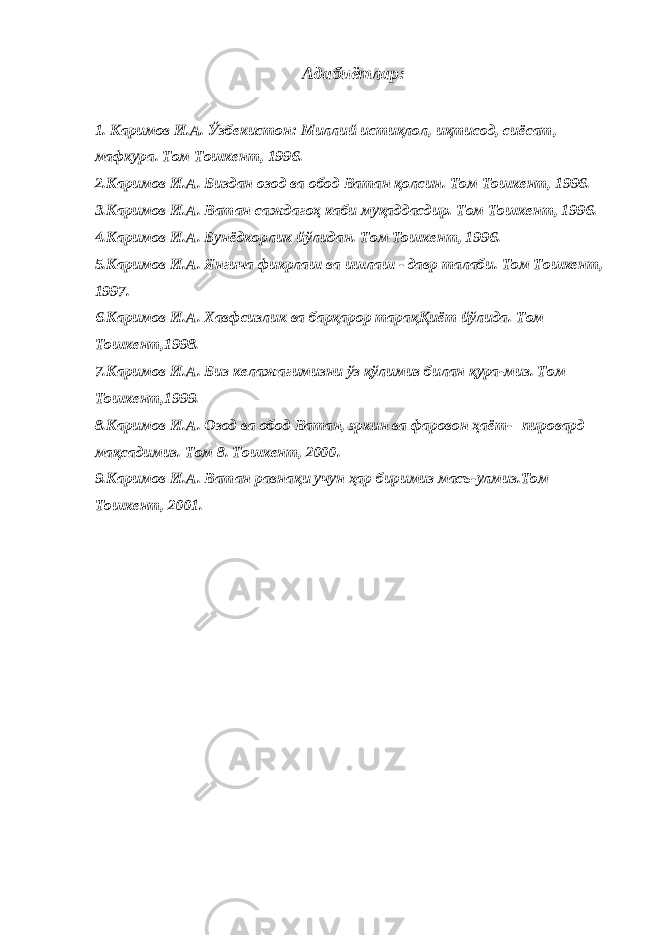 Адабиётлар: 1. Каримов И.А. Ўзбекистон: Миллий истиқлол, иқтисод, сиёсат, мафкура. Том Тошкент, 1996. 2.Каримов И.А. Биздан озод ва обод Ватан қолсин. Том Тошкент, 1996. 3.Каримов И.А. Ватан саждагоҳ каби муқаддасдир. Том Тошкент, 1996. 4.Каримов И.А. Бунёдкорлик йўлидан. Том Тошкент, 1996. 5.Каримов И.А. Янгича фикрлаш ва ишлаш - давр талаби. Том Тошкент, 1997. 6.Каримов И.А. Хавфсизлик ва барқарор тарақҚиёт йўлида. Том Тошкент,1998. 7.Каримов И.А. Биз келажагимизни ўз қўлимиз билан қура-миз. Том Тошкент,1999. 8.Каримов И.А. Озод ва обод Ватан, эркин ва фаровон ҳаёт-   пировард мақсадимиз. Том 8. Тошкент, 2000. 9.Каримов И.А. Ватан равнақи учун ҳар биримиз масъ-улмиз.Том Тошкент, 2001. 