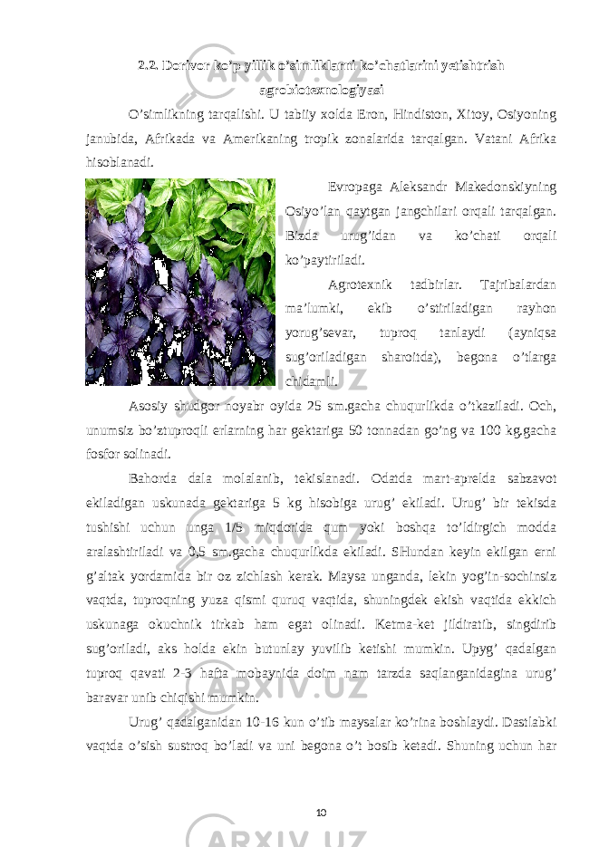 2.2. Dorivor ko’p yillik o’simliklarni ko’chatlarini yetishtrish agrobiotexnologiyasi O’simlikning tarqalishi. U tabiiy xolda Eron, Hindiston, Xitoy, Osiyoning janubida, Afrikada va Amerikaning tropik zonalarida tarqalgan. Vatani Afrika hisoblanadi. Evropaga Aleksandr Makedonskiyning Osiyo’lan qaytgan jangchilari orqali tarqalgan. Bizda urug’idan va ko’chati orqali ko’paytiriladi. Agrotexnik tadbirlar. Tajribalardan ma’lumki, ekib o’stiriladigan rayhon yorug’sevar, tuproq tanlaydi (ayniqsa sug’oriladigan sharoitda), begona o’tlarga chidamli. Asosiy shudgor noyabr oyida 25 sm.gacha chuqurlikda o’tkaziladi. Och, unumsiz bo’ztuproqli erlarning har gektariga 50 tonnadan go’ng va 100 kg.gacha fosfor solinadi. Bahorda dala molalanib, tekislanadi. Odatda mart-aprelda sabzavot ekiladigan uskunada gektariga 5 kg hisobiga urug’ ekiladi. Urug’ bir tekisda tushishi uchun unga 1/5 miqdorida qum yoki boshqa to’ldirgich modda aralashtiriladi va 0,5 sm.gacha chuqurlikda ekiladi. SHundan keyin ekilgan erni g’altak yordamida bir oz zichlash kerak. Maysa unganda, lekin yog’in-sochinsiz vaqtda, tuproqning yuza qismi quruq vaqtida, shuningdek ekish vaqtida ekkich uskunaga okuchnik tirkab ham egat olinadi. Ketma-ket jildiratib, singdirib sug’oriladi, aks holda ekin butunlay yuvilib ketishi mumkin. Upyg’ qadalgan tuproq qavati 2-3 hafta mobaynida doim nam tarzda saqlanganidagina urug’ baravar unib chiqishi mumkin. Urug’ qadalganidan 10-16 kun o’tib maysalar ko’rina boshlaydi. Dastlabki vaqtda o’sish sustroq bo’ladi va uni begona o’t bosib ketadi. Shuning uchun har 10 