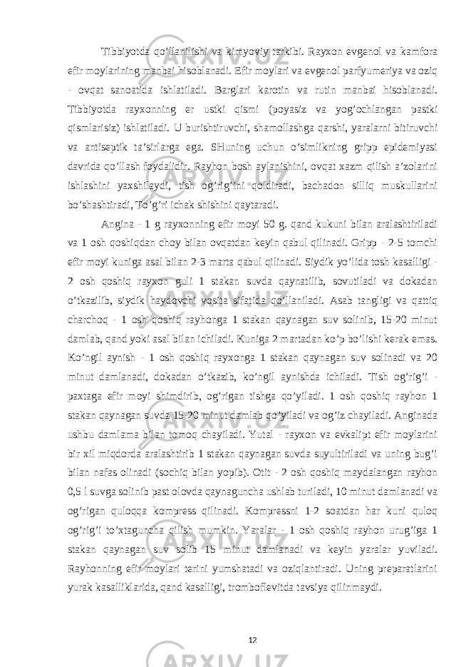 Tibbiyotda qo’llanilishi va kimyoviy tarkibi. Rayxon evgenol va kamfora efir moylarining manbai hisoblanadi. Efir moylari va evgenol parfyumeriya va oziq - ovqat sanoatida ishlatiladi. Barglari karotin va rutin manbai hisoblanadi. Tibbiyotda rayxonning er ustki qismi (poyasiz va yog’ochlangan pastki qismlarisiz) ishlatiladi. U burishtiruvchi, shamollashga qarshi, yaralarni bitiruvchi va antiseptik ta’sirlarga ega. SHuning uchun o’simlikning gripp epidemiyasi davrida qo’llash foydalidir. Rayhon bosh aylanishini, ovqat xazm qilish a’zolarini ishlashini yaxshilaydi, tish og’rig’ini qoldiradi, bachadon silliq muskullarini bo’shashtiradi, To’g’ri ichak shishini qaytaradi. Angina - 1 g rayxonning efir moyi 50 g. qand kukuni bilan aralashtiriladi va 1 osh qoshiqdan choy bilan ovqatdan keyin qabul qilinadi. Gripp - 2-5 tomchi efir moyi kuniga asal bilan 2-3 marta qabul qilinadi. Siydik yo’lida tosh kasalligi - 2 osh qoshiq rayxon guli 1 stakan suvda qaynatilib, sovutiladi va dokadan o’tkazilib, siydik haydovchi vosita sifatida qo’llaniladi. Asab tangligi va qattiq charchoq - 1 osh qoshiq rayhonga 1 stakan qaynagan suv solinib, 15-20 minut damlab, qand yoki asal bilan ichiladi. Kuniga 2 martadan ko’p bo’lishi kerak emas. Ko’ngil aynish - 1 osh qoshiq rayxonga 1 stakan qaynagan suv solinadi va 20 minut damlanadi, dokadan o’tkazib, ko’ngil aynishda ichiladi. Tish og’rig’i - paxtaga efir moyi shimdirib, og’rigan tishga qo’yiladi. 1 osh qoshiq rayhon 1 stakan qaynagan suvda 15-20 minut damlab qo’yiladi va og’iz chayiladi. Anginada ushbu damlama bilan tomoq chayiladi. Yutal - rayxon va evkalipt efir moylarini bir xil miqdorda aralashtirib 1 stakan qaynagan suvda suyultiriladi va uning bug’i bilan nafas olinadi (sochiq bilan yopib). Otit - 2 osh qoshiq maydalangan rayhon 0,5 l suvga solinib past olovda qaynaguncha ushlab turiladi, 10 minut damlanadi va og’rigan quloqqa kompress qilinadi. Kompressni 1-2 soatdan har kuni quloq og’rig’i to’xtaguncha qilish mumkin. Yaralar - 1 osh qoshiq rayhon urug’iga 1 stakan qaynagan suv solib 15 minut damlanadi va keyin yaralar yuviladi. Rayhonning efir moylari terini yumshatadi va oziqlantiradi. Uning preparatlarini yurak kasalliklarida, qand kasalligi, tromboflevitda tavsiya qilinmaydi. 12 