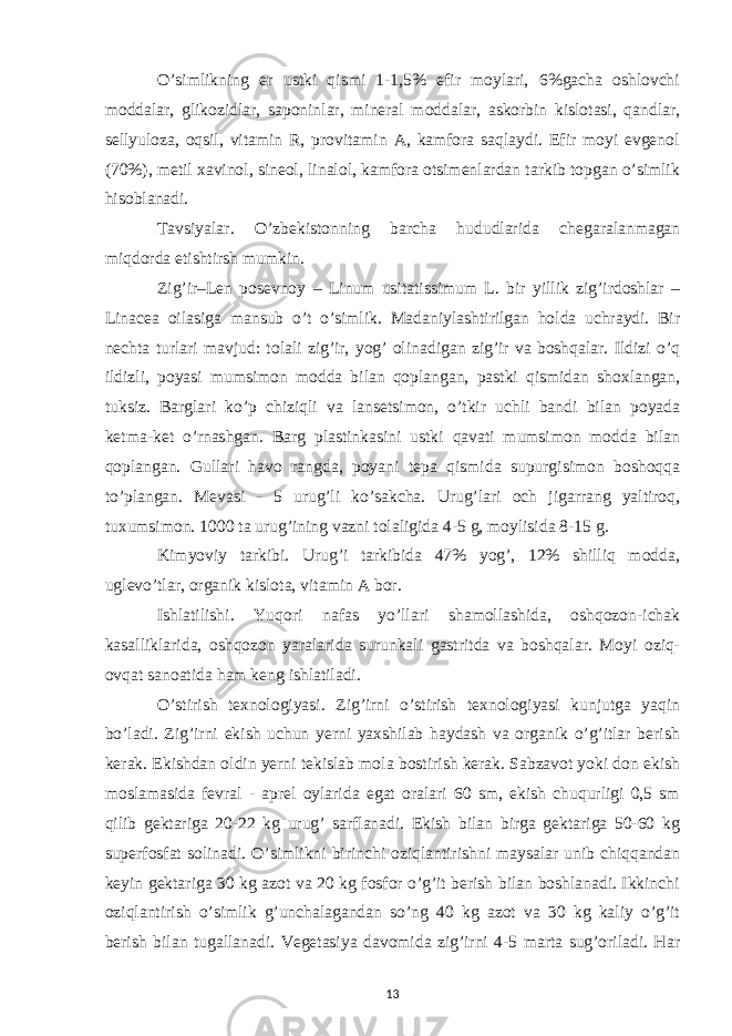 O’simlikning er ustki qismi 1-1,5% efir moylari, 6%gacha oshlovchi moddalar, glikozidlar, saponinlar, mineral moddalar, askorbin kislotasi, qandlar, sellyuloza, oqsil, vitamin R, provitamin A, kamfora saqlaydi. Efir moyi evgenol (70%), metil xavinol, sineol, linalol, kamfora otsimenlardan tarkib topgan o’simlik hisoblanadi. Tavsiyalar. O’zbekistonning barcha hududlarida chegaralanmagan miqdorda etishtirsh mumkin. Zig’ir–Len posevnoy – Linum usitatissimum L. bir yillik zig’irdoshlar – Linacea oilasiga mansub o’t o’simlik. Madaniylashtirilgan holda uchraydi. Bir nechta turlari mavjud: tolali zig’ir, yog’ olinadigan zig’ir va boshqalar. Ildizi o’q ildizli, poyasi mumsimon modda bilan qoplangan, pastki qismidan shoxlangan, tuksiz. Barglari ko’p chiziqli va lansetsimon, o’tkir uchli bandi bilan poyada ketma-ket o’rnashgan. Barg plastinkasini ustki qavati mumsimon modda bilan qoplangan. Gullari havo rangda, poyani tepa qismida supurgisimon boshoqqa to’plangan. Mevasi - 5 urug’li ko’sakcha. Urug’lari och jigarrang yaltiroq, tuxumsimon. 1000 ta urug’ining vazni tolaligida 4-5 g, moylisida 8-15 g. Kimyoviy tarkibi. Urug’i tarkibida 47% yog’, 12% shilliq modda, uglevo’tlar, organik kislota, vitamin A bor. Ishlatilishi. Yuqori nafas yo’llari shamollashida, oshqozon-ichak kasalliklarida, oshqozon yaralarida surunkali gastritda va boshqalar. Moyi oziq- ovqat sanoatida ham keng ishlatiladi. O’stirish texnologiyasi. Zig’irni o’stirish texnologiyasi kunjutga yaqin bo’ladi. Zig’irni ekish uchun yerni yaxshilab haydash va organik o’g’itlar berish kerak. Ekishdan oldin yerni tekislab mola bostirish kerak. Sabzavot yoki don ekish moslamasida fevral - aprel oylarida egat oralari 60 sm, ekish chuqurligi 0,5 sm qilib gektariga 20-22 kg urug’ sarflanadi. Ekish bilan birga gektariga 50-60 kg superfosfat solinadi. O’simlikni birinchi oziqlantirishni maysalar unib chiqqandan keyin gektariga 30 kg azot va 20 kg fosfor o’g’it berish bilan boshlanadi. Ikkinchi oziqlantirish o’simlik g’unchalagandan so’ng 40 kg azot va 30 kg kaliy o’g’it berish bilan tugallanadi. Vegetasiya davomida zig’irni 4-5 marta sug’oriladi. Har 13 