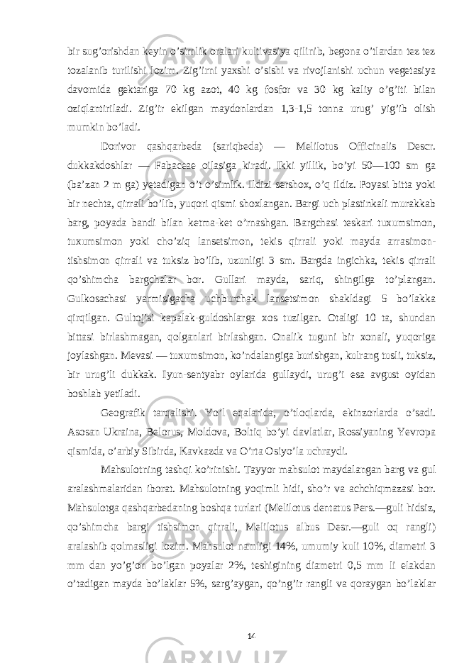 bir sug’orishdan keyin o’simlik oralari kultivasiya qilinib, begona o’tlardan tez tez tozalanib turilishi lozim. Zig’irni yaxshi o’sishi va rivojlanishi uchun vegetasiya davomida gektariga 70 kg azot, 40 kg fosfor va 30 kg kaliy o’g’iti bilan oziqlantiriladi. Zig’ir ekilgan maydonlardan 1,3-1,5 tonna urug’ yig’ib olish mumkin bo’ladi. Dorivor qashqarbeda (sariqbeda) — Melilotus Officinalis Descr. dukkakdoshlar — Fabaceae oilasiga kiradi. Ikki yillik, bo’yi 50—100 sm ga (ba’zan 2 m ga) yetadigan o’t o’simlik. Ildizi sershox, o’q ildiz. Poyasi bitta yoki bir nechta, qirrali bo’lib, yuqori qismi shoxlangan. Bargi uch plastinkali murakkab barg, poyada bandi bilan ketma-ket o’rnashgan. Bargchasi teskari tuxumsimon, tuxumsimon yoki cho’ziq lansetsimon, tekis qirrali yoki mayda arrasimon- tishsimon qirrali va tuksiz bo’lib, uzunligi 3 sm. Bargda ingichka, tekis qirrali qo’shimcha bargchalar bor. Gullari mayda, sariq, shingilga to’plangan. Gulkosachasi yarmisigacha uchburchak lansetsimon shakldagi 5 bo’lakka qirqilgan. Gultojisi kapalak-guldoshlarga xos tuzilgan. Otaligi 10 ta, shundan bittasi birlashmagan, qolganlari birlashgan. Onalik tuguni bir xonali, yuqoriga joylashgan. Mevasi — tuxumsimon, ko’ndalangiga burishgan, kulrang tusli, tuksiz, bir urug’li dukkak. Iyun-sentyabr oylarida gullaydi, urug’i esa avgust oyidan boshlab yetiladi. Geografik tarqalishi. Yo’l eqalarida, o’tloqlarda, ekinzorlarda o’sadi. Asosan Ukraina, Belorus, Moldova, Boltiq bo’yi davlatlar, Rossiyaning Yevropa qismida, o’arbiy Sibirda, Kavkazda va O’rta Osiyo’la uchraydi. Mahsulotning tashqi ko’rinishi. Tayyor mahsulot maydalangan barg va gul aralashmalaridan iborat. Mahsulotning yoqimli hidi, sho’r va achchiqmazasi bor. Mahsulotga qashqarbedaning boshqa turlari (Melilotus dentatus Pers.—guli hidsiz, qo’shimcha bargi tishsimon qirrali, Melilotus albus Desr.—guli oq rangli) aralashib qolmasligi lozim. Mahsulot namligi 14%, umumiy kuli 10%, diametri 3 mm dan yo’g’on bo’lgan poyalar 2%, teshigining diametri 0,5 mm li elakdan o’tadigan mayda bo’laklar 5%, sarg’aygan, qo’ng’ir rangli va qoraygan bo’laklar 14 