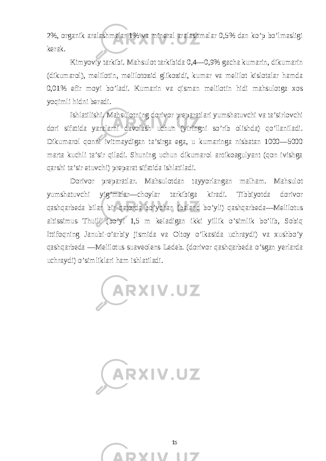 2%, organik aralashmalar 1% va mineral aralashmalar 0,5% dan ko’p bo’lmasligi kerak. Kimyoviy tarkibi. Mahsulot tarkibida 0,4—0,9% gacha kumarin, dikumarin (dikumarol), melilotin, melilotozid glikozidi, kumar va melilot kislotalar hamda 0,01% efir moyi bo’ladi. Kumarin va qisman melilotin hidi mahsulotga xos yoqimli hidni beradi. Ishlatilishi. Mahsulotning dorivor preparatlari yumshatuvchi va ta’sirlovchi dori sifatida yaralarni davolash uchun (yiringni so’rib olishda) qo’llaniladi. Dikumarol qonni ivitmaydigan ta’sirga ega, u kumaringa nisbatan 1000—5000 marta kuchli ta’sir qiladi. Shuning uchun dikumarol antikoagulyant (qon ivishga qarshi ta’sir etuvchi) preparat sifatida ishlatiladi. Dorivor preparatlar. Mahsulotdan tayyorlangan malham. Mahsulot yumshatuvchi yig’malar—choylar tarkibiga kiradi. Tibbiyotda dorivor qashqarbeda bilan bir qatorda bo’ychan (baland bo’yli) qashqarbeda—Melilotus altissimus Thuill (bo’yi 1,5 m keladigan ikki yillik o’simlik bo’lib, Sobiq Ittifoqning Janubi-o’arbiy jismida va Oltoy o’lkasida uchraydi) va xushbo’y qashqarbeda —Melilotus suaveolens Ledeb. (dorivor qashqarbeda o’sgan yerlarda uchraydi) o’simliklari ham ishlatiladi. 15 