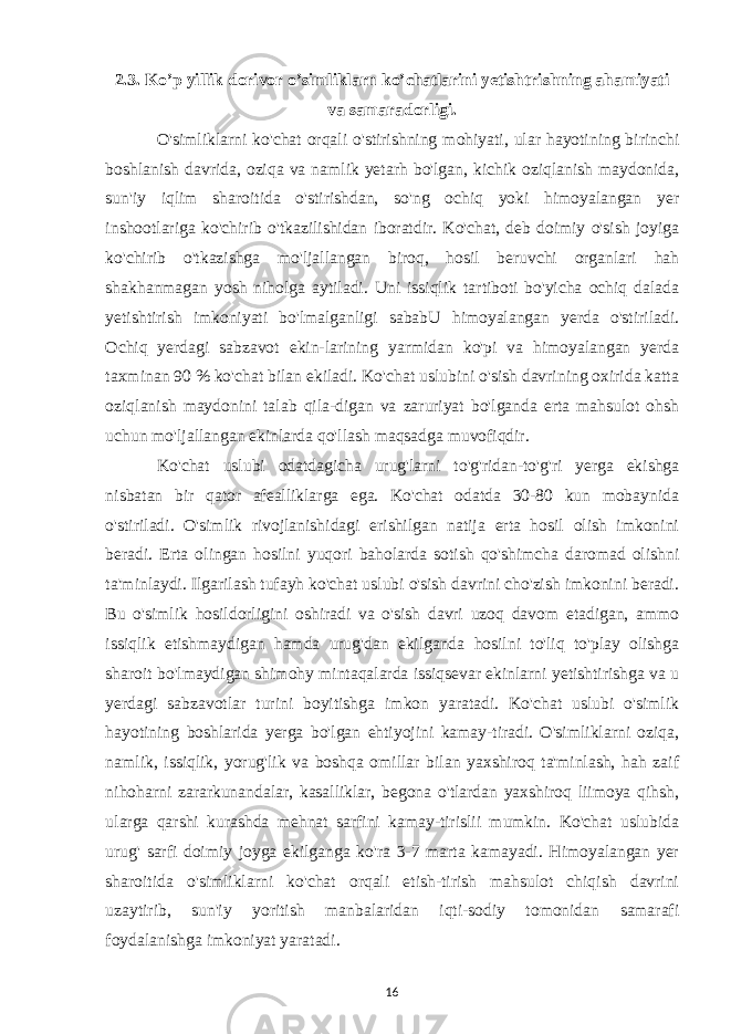 2.3. Ko’p yillik dorivor o’simliklarn ko’chatlarini yetishtrishning ahamiyati va samaradorligi. O&#39;simliklarni ko&#39;chat orqali o&#39;stirishning mohiyati, ular hayotining birinchi boshlanish davrida, oziqa va namlik yetarh bo&#39;lgan, kichik oziqlanish maydonida, sun&#39;iy iqlim sharoitida o&#39;stirishdan, so&#39;ng ochiq yoki himoyalangan yer inshootlariga ko&#39;chirib o&#39;tkazilishidan iboratdir. Ko&#39;chat, deb doimiy o&#39;sish joyiga ko&#39;chirib o&#39;tkazishga mo&#39;ljallangan biroq, hosil beruvchi organlari hah shakhanmagan yosh niholga aytiladi. Uni issiqlik tartiboti bo&#39;yicha ochiq dalada yetishtirish imkoniyati bo&#39;lmalganligi sababU himoyalangan yerda o&#39;stiriladi. Ochiq yerdagi sabzavot ekin-larining yarmidan ko&#39;pi va himoyalangan yerda taxminan 90 % ko&#39;chat bilan ekiladi. Ko&#39;chat uslubini o&#39;sish davrining oxirida katta oziqlanish maydonini talab qila-digan va zaruriyat bo&#39;lganda erta mahsulot ohsh uchun mo&#39;ljallangan ekinlarda qo&#39;llash maqsadga muvofiqdir. Ko&#39;chat uslubi odatdagicha urug&#39;larni to&#39;g&#39;ridan-to&#39;g&#39;ri yerga ekishga nisbatan bir qator afealliklarga ega. Ko&#39;chat odatda 30-80 kun mobaynida o&#39;stiriladi. O&#39;simlik rivojlanishidagi erishilgan natija erta hosil olish imkonini beradi. Erta olingan hosilni yuqori baholarda sotish qo&#39;shimcha daromad olishni ta&#39;minlaydi. Ilgarilash tufayh ko&#39;chat uslubi o&#39;sish davrini cho&#39;zish imkonini beradi. Bu o&#39;simlik hosildorligini oshiradi va o&#39;sish davri uzoq davom etadigan, ammo issiqlik etishmaydigan hamda urug&#39;dan ekilganda hosilni to&#39;liq to&#39;play olishga sharoit bo&#39;lmaydigan shimohy mintaqalarda issiqsevar ekinlarni yetishtirishga va u yerdagi sabzavotlar turini boyitishga imkon yaratadi. Ko&#39;chat uslubi o&#39;simlik hayotining boshlarida yerga bo&#39;lgan ehtiyojini kamay-tiradi. O&#39;simliklarni oziqa, namlik, issiqlik, yorug&#39;lik va boshqa omillar bilan yaxshiroq ta&#39;minlash, hah zaif nihoharni zararkunandalar, kasalliklar, begona o&#39;tlardan yaxshiroq liimoya qihsh, ularga qarshi kurashda mehnat sarfini kamay-tirislii mumkin. Ko&#39;chat uslubida urug&#39; sarfi doimiy joyga ekilganga ko&#39;ra 3-7 marta kamayadi. Himoyalangan yer sharoitida o&#39;simliklarni ko&#39;chat orqali etish-tirish mahsulot chiqish davrini uzaytirib, sun&#39;iy yoritish manbalaridan iqti-sodiy tomonidan samarafi foydalanishga imkoniyat yaratadi. 16 