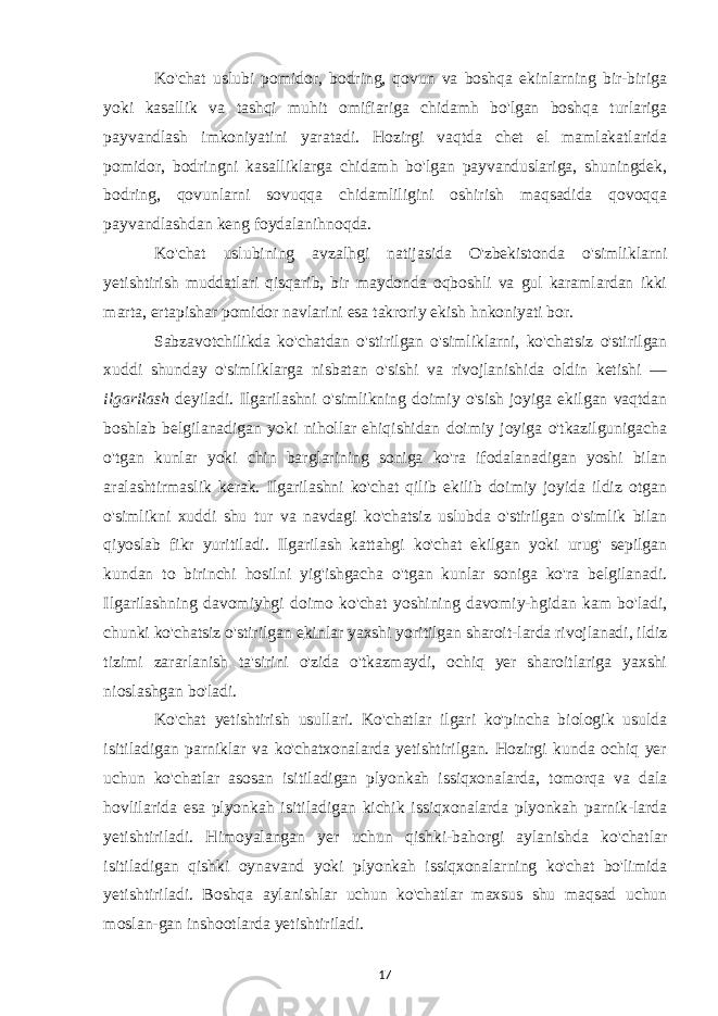 Ko&#39;chat uslubi pomidor, bodring, qovun va boshqa ekinlarning bir-biriga yoki kasallik va tashqi muhit omifiariga chidamh bo&#39;lgan boshqa turlariga payvandlash imkoniyatini yaratadi. Hozirgi vaqtda chet el mamlakatlarida pomidor, bodringni kasalliklarga chidamh bo&#39;lgan payvanduslariga, shuningdek, bodring, qovunlarni sovuqqa chidamliligini oshirish maqsadida qovoqqa payvandlashdan keng foydalanihnoqda. Ko&#39;chat uslubining avzalhgi natijasida O&#39;zbekistonda o&#39;simliklarni yetishtirish muddatlari qisqarib, bir maydonda oqboshli va gul karamlardan ikki marta, ertapishar pomidor navlarini esa takroriy ekish hnkoniyati bor. Sabzavotchilikda ko&#39;chatdan o&#39;stirilgan o&#39;simliklarni, ko&#39;chatsiz o&#39;stirilgan xuddi shunday o&#39;simliklarga nisbatan o&#39;sishi va rivojlanishida oldin ketishi — ilgarilash deyiladi. Ilgarilashni o&#39;simlikning doimiy o&#39;sish joyiga ekilgan vaqtdan boshlab belgilanadigan yoki nihollar ehiqishidan doimiy joyiga o&#39;tkazilgunigacha o&#39;tgan kunlar yoki chin barglarining soniga ko&#39;ra ifodalanadigan yoshi bilan aralashtirmaslik kerak. Ilgarilashni ko&#39;chat qilib ekilib doimiy joyida ildiz otgan o&#39;simlikni xuddi shu tur va navdagi ko&#39;chatsiz uslubda o&#39;stirilgan o&#39;simlik bilan qiyoslab fikr yuritiladi. Ilgarilash kattahgi ko&#39;chat ekilgan yoki urug&#39; sepilgan kundan to birinchi hosilni yig&#39;ishgacha o&#39;tgan kunlar soniga ko&#39;ra belgilanadi. Ilgarilashning davomiyhgi doimo ko&#39;chat yoshining davomiy-hgidan kam bo&#39;ladi, chunki ko&#39;chatsiz o&#39;stirilgan e kinl ar yaxshi yoritilgan sharoit-larda rivojlanadi, ildiz tizimi zararlanish ta&#39;sirini o&#39;zida o&#39;tkazmaydi, ochiq yer sharoitlariga yaxshi nioslashgan bo&#39;ladi. Ko&#39;chat yetishtirish usullari. Ko&#39;chatlar ilgari ko&#39;pincha biologik usulda isitiladigan parniklar va ko&#39;chatxonalarda yetishtirilgan. Hozirgi kunda ochiq yer uchun ko&#39;chatlar asosan isitiladigan plyonkah issiqxonalarda, tomorqa va dala hovlilarida esa plyonkah isitiladigan kichik issiqxonalarda plyonkah parnik-larda yetishtiriladi. Himoyalangan yer uchun qishki-bahorgi aylanishda ko&#39;chatlar isitiladigan qishki oynavand yoki plyonkah issiqxonalarning ko&#39;chat bo&#39;limida yetishtiriladi. Boshqa aylanishlar uchun ko&#39;chatlar maxsus shu maqsad uchun moslan-gan inshootlarda yetishtiriladi. 17 