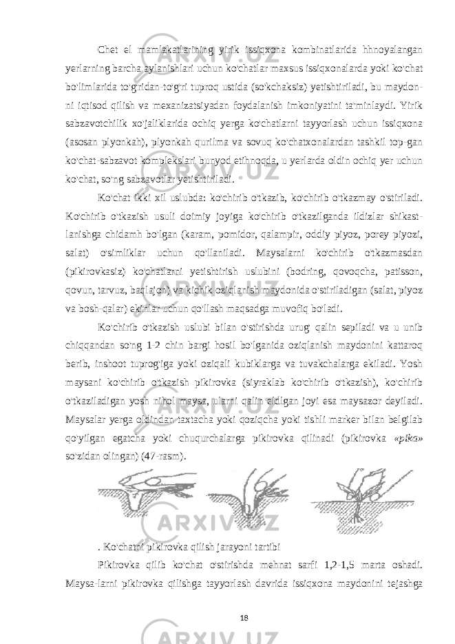 Chet el mamlakatlarining yirik issiqxona kombinatlarida hhnoyalangan yerlarning barcha aylanishlari uchun ko&#39;chatlar maxsus issiqxonalarda yoki ko&#39;chat bo&#39;limlarida to&#39;g&#39;ridan-to&#39;g&#39;ri tuproq ustida (so&#39;kchaksiz) yetishtiriladi, bu maydon- ni iqtisod qilish va mexanizatsiyadan foydalanish imkoniyatini ta&#39;minlaydi. Yirik sabzavotchilik xo&#39;jaliklarida ochiq yerga ko&#39;chatlarni tayyorlash uchun issiqxona (asosan plyonkah), plyonkah qurilma va sovuq ko&#39;chatxonalardan tashkil top-gan ko&#39;chat-sabzavot komplekslari bunyod etihnoqda, u yerlarda oldin ochiq yer uchun ko&#39;chat, so&#39;ng sabzavotlar yetishtiriladi. Ko&#39;chat ikki xil uslubda: ko&#39;chirib o&#39;tkazib, ko&#39;chirib o&#39;tkazmay o&#39;stiriladi. Ko&#39;chirib o&#39;tkazish usuli doimiy joyiga ko&#39;chirib o&#39;tkazilganda ildizlar shikast- lanishga chidamh bo&#39;lgan (karam, pomidor, qalampir, oddiy piyoz, porey piyozi, salat) o&#39;simliklar uchun qo&#39;llaniladi. Maysalarni ko&#39;chirib o&#39;tkazmasdan (pikirovkasiz) ko&#39;chatlarni yetishtirish uslubini (bodring, qovoqcha, patisson, qovun, tarvuz, baqlajon) va kichik oziqlanish maydonida o&#39;stiriladigan (salat, piyoz va bosh-qalar) ekinlar uchun qo&#39;llash maqsadga muvofiq bo&#39;ladi. Ko&#39;chirib o&#39;tkazish uslubi bilan o&#39;stirishda urug&#39; qalin sepiladi va u unib chiqqandan so&#39;ng 1-2 chin bargi hosil bo&#39;lganida oziqlanish maydonini kattaroq berib, inshoot tuprog&#39;iga yoki oziqali kubiklarga va tuvakchalarga ekiladi. Yosh maysani ko&#39;chirib o&#39;tkazish pikirovka (siyraklab ko&#39;chirib o&#39;tkazish), ko&#39;chirib o&#39;tkaziladigan yosh nihol maysa, ularni qalin eldlgan joyi esa maysazor deyiladi. Maysalar yerga oldindan taxtacha yoki qoziqcha yoki tishli marker bilan belgilab qo&#39;yilgan egatcha yoki chuqurchalarga pikirovka qilinadi (pikirovka «pika» so&#39;zidan olingan) (47-rasm). . Ko &#39; chatni pikirovka qilish jarayoni tartibi Pikirovka qilib ko &#39; chat o &#39; stirishda mehnat sarfi 1,2-1,5 marta oshadi . Maysa - larni pikirovka qilishga tayyorlash davrida issiqxona maydonini tejashga 18 