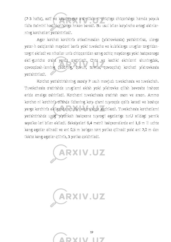 (2-3 hafta ), zaif va kasahangan o &#39; simliklarni chiqitga chiqarishga hamda popuk ildiz tizimini hosil bo &#39; lishiga hnkon beradi . Bu usul bilan ko &#39; pincha ertagi ekinlar - ning ko &#39; chatlari yetishtiriladi . Agar ko &#39; chat ko &#39; chirib o &#39; tkzilmasdan ( pikirovkasiz ) yetishtirilsa , ularga yetar - h oziqlanish maydoni berib yoki tuvakcha va kubiklarga urug &#39; lar to &#39; g &#39; ridan - to &#39; g &#39; ri ekiladi va nihollar unib chiqqanidan so &#39; ng ochiq maydonga yoki issiqxonaga ekil - gunicha o &#39; sha yerda o &#39; stiriladi . O &#39; rta va kechki ekinlarni shuningdek , qovoqdosh - larning ( bodring , qovun , tarvuz , qovoqcha ) ko &#39; chati pikirovkasiz yetishtiriladi . Ko&#39;chat yetishtirishning asosiy 2 usuh mavjud: tuvakchasiz va tuvakchah. Tuvakchasiz o&#39;stirishda urug&#39;larni ekish yoki pikirovka qilish bevosita inshoot erida amalga oshiriladi. Ko&#39;chatni tuvakchasiz o&#39;stirish oson va arzon. Ammo ko&#39;chat-ni ko&#39;chirib olishda ildizning ko&#39;p qismi tuproqda qolib ketadi va boshqa yerga ko&#39;chirib ekilganda u tutish va o&#39;sishda kechikadi. Tuvakchasiz ko&#39;chatlarni yetishtirishda urug&#39; plyonkah issiqxona tuprog&#39;i egatlariga turU xildagi parnik seyalka-lari bilan ekiladi. Seksiyalari 6,4 metrli issiqxonalarda eni 1,6 m li uchta keng egatlar olinadi va eni 0,5 m bo&#39;lgan to&#39;rt yo&#39;lka qilinadi yoki eni 2,0 m dan ikkita keng egatlar qilinib, 3 yo&#39;lka qoldiriladi. 19 