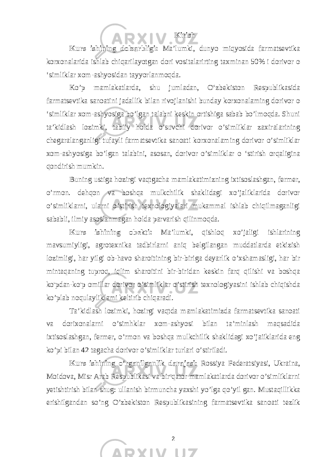 Kirish Kurs ishining dolzarbligi: Ma’lumki, dunyo miqyosida farmatsevtika korxonalarida ishlab chiqarilayotgan dori vositalarirting taxminan 50% i dorivor o ‘simliklar xom-ashyosidan tayyorlanmoqda. Ko’p mamlakatlarda, shu jumladan, O‘zbekiston Respublikasida farmatsevtika sanoatini jadallik bilan rivojlanishi bunday korxonalaming dorivor o ‘simliklar xom-ashyosiga bo’lgan talabni keskin ortishiga sabab bo’lmoqda. Shuni ta’kidlash lozimki, tabiiy holda o’suvchi dorivor o’simliklar zaxiralarining chegaralanganligi tufayli farmatsevtika sanoati korxonalaming dorivor o’simliklar xom-ashyosiga bo’lgan talabini, asosan, dorivor o’simliklar o ‘stirish orqaligina qondirish mumkin. Buning ustiga hozirgi vaqtgacha mamlakatimizning ixtisoslashgan, fermer, o’rmon. dehqon va boshqa mulkchilik shaklidagi xo’jaliklarida dorivor o’simliklarni, ularni o’stirish texnologiyalari mukammal ishlab chiqilmaganligi sababli, ilmiy asoslanmagan holda parvarish qilinmoqda. Kurs ishining obekti : Ma’lumki, qishloq xo’jaligi ishlarining mavsumiyligi, agrotexnika tadbirlarni aniq belgilangan muddatlarda etkizish lozimligi, har yilgi ob-havo sharoitining bir-biriga deyarlik o’xshamasligi, har bir mintaqaning tuproq, iqlim sharoitini bir-biridan keskin farq qilishi va boshqa ko&#39;pdan-ko&#39;p omillar dorivor o’simliklar o’stirish texnologiyasini ishlab chiqishda ko’plab noqulayliklami keltirib chiqaradi. Ta’kidlash lozimki, hozirgi vaqtda mamlakatimizda farmatsevtika sanoati va dorixonalarni o’simhklar xom-ashyosi bilan ta’minlash maqsadida ixtisoslashgan, fermer, o’rmon va boshqa mulkchilik shaklidagi xo’jaiiklarida eng ko’pi bilan 42 tagacha dorivor o’simliklar turlari o’stiriladi. Kurs ishining o ’ rganilganlik darajasi : Rossiya Federatsiyasi, Ukraina, Moidova, Misr Arab Respublikasi va bir qator mamlakatlarda dorivor o’simliklarni yetishtirish bilan shug: ullanish birmuncha yaxshi уо’lga qo’уil gan. Mustaqillikka erishilgandan so’ng O’zbekiston Respublikasining farmatsevtika sanoati tezlik 2 