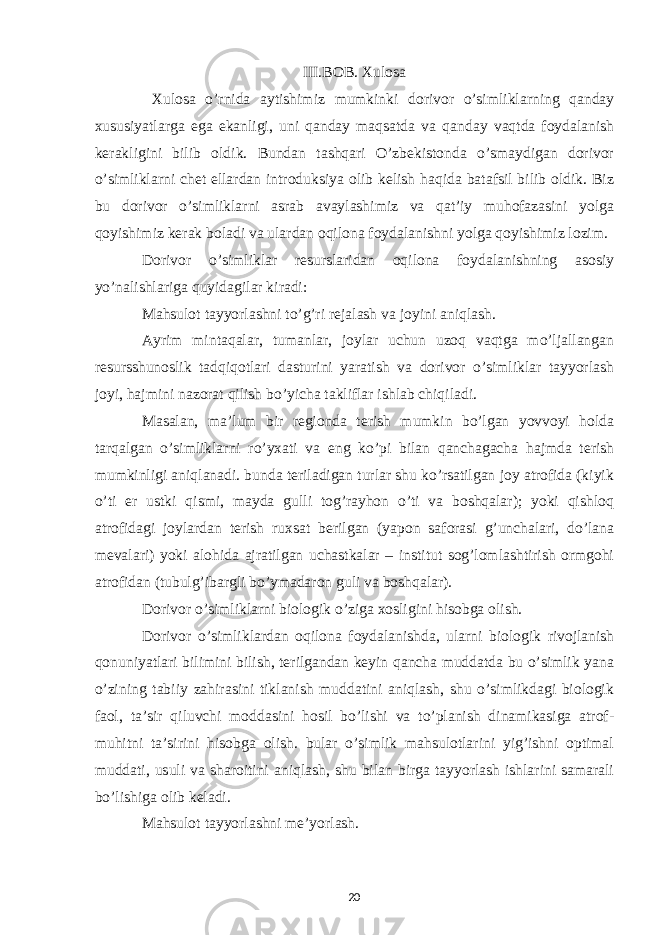 III.BOB. Xulosa Xulosa o’rnida aytishimiz mumkinki dorivor o’simliklarning qanday xususiyatlarga ega ekanligi, uni qanday maqsatda va qanday vaqtda foydalanish kerakligini bilib oldik. Bundan tashqari O’zbekistonda o’smaydigan dorivor o’simliklarni chet ellardan introduksiya olib kelish haqida batafsil bilib oldik. Biz bu dorivor o’simliklarni asrab avaylashimiz va qat’iy muhofazasini yolga qoyishimiz kerak boladi va ulardan oqilona foydalanishni yolga qoyishimiz lozim. Dorivor o’simliklar resurslaridan oqilona foydalanishning asosiy yo’nalishlariga quyidagilar kiradi: Mahsulot tayyorlashni to’g’ri rejalash va joyini aniqlash. Ayrim mintaqalar, tumanlar, joylar uchun uzoq vaqtga mo’ljallangan resursshunoslik tadqiqotlari dasturini yaratish va dorivor o’simliklar tayyorlash joyi, hajmini nazorat qilish bo’yicha takliflar ishlab chiqiladi. Masalan, ma’lum bir regionda terish mumkin bo’lgan yovvoyi holda tarqalgan o’simliklarni ro’yxati va eng ko’pi bilan qanchagacha hajmda terish mumkinligi aniqlanadi. bunda teriladigan turlar shu ko’rsatilgan joy atrofida (kiyik o’ti er ustki qismi, mayda gulli tog’rayhon o’ti va boshqalar); yoki qishloq atrofidagi joylardan terish ruxsat berilgan (yapon saforasi g’unchalari, do’lana mevalari) yoki alohida ajratilgan uchastkalar – institut sog’lomlashtirish ormgohi atrofidan (tubulg’ibargli bo’ymadaron guli va boshqalar). Dorivor o’simliklarni biologik o’ziga xosligini hisobga olish. Dorivor o’simliklardan oqilona foydalanishda, ularni biologik rivojlanish qonuniyatlari bilimini bilish, terilgandan keyin qancha muddatda bu o’simlik yana o’zining tabiiy zahirasini tiklanish muddatini aniqlash, shu o’simlikdagi biologik faol, ta’sir qiluvchi moddasini hosil bo’lishi va to’planish dinamikasiga atrof- muhitni ta’sirini hisobga olish. bular o’simlik mahsulotlarini yig’ishni optimal muddati, usuli va sharoitini aniqlash, shu bilan birga tayyorlash ishlarini samarali bo’lishiga olib keladi. Mahsulot tayyorlashni me’yorlash. 20 