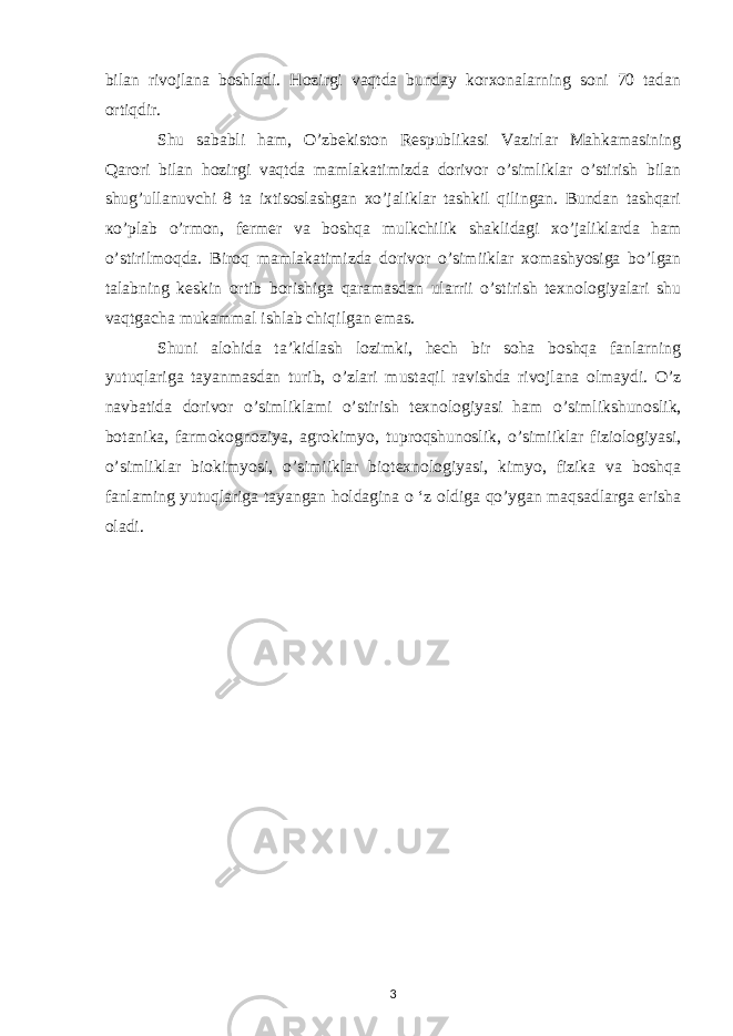 bilan rivojlana boshladi. Hozirgi vaqtda bunday korxonalarning soni 70 tadan ortiqdir. Shu sababli ham, O’zbekiston Respublikasi Vazirlar Mahkamasining Qarori bilan hozirgi vaqtda mamlakatimizda dorivor o’simliklar o’stirish bilan shug’ullanuvchi 8 ta ixtisoslashgan xo’jaliklar tashkil qilingan. Bundan tashqari ко ’plab o’rmon, fermer va boshqa mulkchilik shaklidagi xo’jaliklarda ham o’stirilmoqda. Biroq mamlakatimizda dorivor o’simiiklar xomashyosiga bo’lgan talabning keskin ortib borishiga qaramasdan ularrii o’stirish texnologiyalari shu vaqtgacha mukammal ishlab chiqilgan emas. Shuni alohida ta’kidlash lozimki, hech bir soha boshqa fanlarning yutuqlariga tayanmasdan turib, о ’zlari mustaqil ravishda rivojlana olmaydi. O’z navbatida dorivor o’simliklami o’stirish texnologiyasi ham о ’simlikshunoslik, botanika, farmokognoziya, agrokimyo, tuproqshunoslik, o’simiiklar fiziologiyasi, о ’simliklar biokimyosi, о ’simiiklar biotexnologiyasi, kimyo, fizika va boshqa fanlaming yutuqlariga tayangan holdagina o ‘z oldiga qo’ygan maqsadlarga erisha oladi. 3 