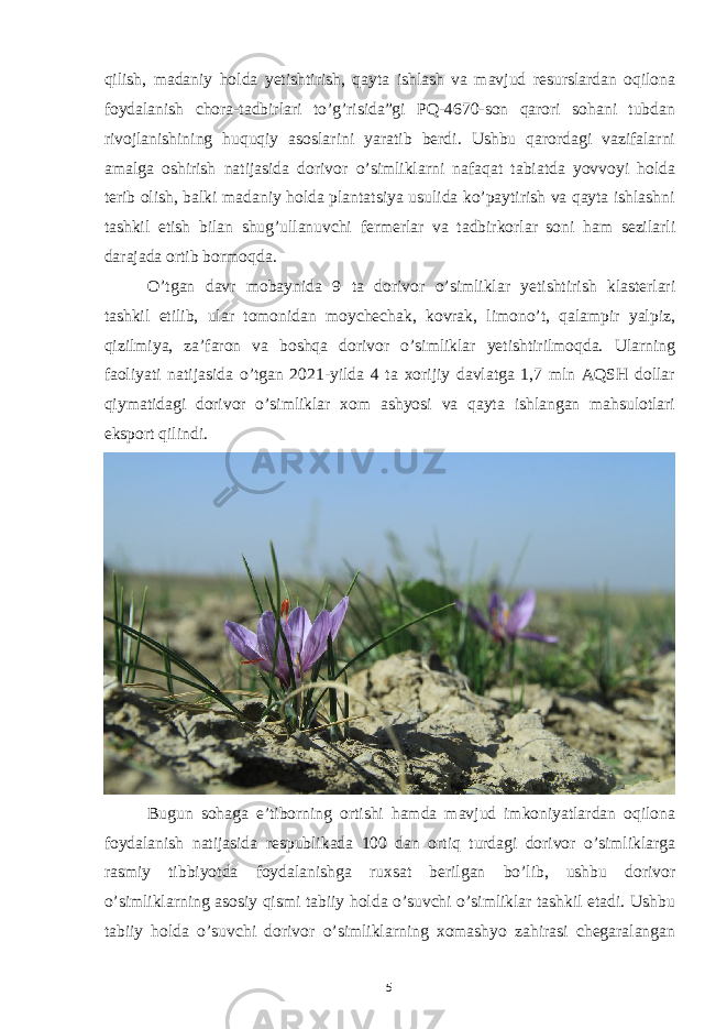 qilish, madaniy holda yetishtirish, qayta ishlash va mavjud resurslardan oqilona foydalanish chora-tadbirlari to’g’risida”gi PQ-4670-son qarori sohani tubdan rivojlanishining huquqiy asoslarini yaratib berdi. Ushbu qarordagi vazifalarni amalga oshirish natijasida dorivor o’simliklarni nafaqat tabiatda yovvoyi holda terib olish, balki madaniy holda plantatsiya usulida ko’paytirish va qayta ishlashni tashkil etish bilan shug’ullanuvchi fermerlar va tadbirkorlar soni ham sezilarli darajada ortib bormoqda. O’tgan davr mobaynida 9 ta dorivor o’simliklar yetishtirish klasterlari tashkil etilib, ular tomonidan moychechak, kovrak, limono’t, qalampir yalpiz, qizilmiya, zaʼfaron va boshqa dorivor o’simliklar yetishtirilmoqda. Ularning faoliyati natijasida o’tgan 2021-yilda 4 ta xorijiy davlatga 1,7 mln AQSH dollar qiymatidagi dorivor o’simliklar xom ashyosi va qayta ishlangan mahsulotlari eksport qilindi. Bugun sohaga eʼtiborning ortishi hamda mavjud imkoniyatlardan oqilona foydalanish natijasida respublikada 100 dan ortiq turdagi dorivor o’simliklarga rasmiy tibbiyotda foydalanishga ruxsat berilgan bo’lib, ushbu dorivor o’simliklarning asosiy qismi tabiiy holda o’suvchi o’simliklar tashkil etadi. Ushbu tabiiy holda o’suvchi dorivor o’simliklarning xomashyo zahirasi chegaralangan 5 