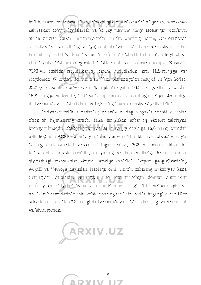 bo’lib, ularni muhofaza qilish, bioekologik xususiyatlarini o’rganish, xomashyo zahirasidan to’g’ri foydalanish va ko’paytirishning ilmiy asoslangan usullarini ishlab chiqish dolzarb muammolardan biridir. Shuning uchun, O’zbekistonda farmatsevtika sanoatining ehtiyojlarini dorivor o’simliklar xomashyosi bilan taʼminlash, mahalliy florani yangi introdutsent o’simlik turlari bilan boyitish va ularni yetishtirish texnologiyalarini ishlab chiqishni taqozo etmoqda. Xususan, 2020-yil boshida respublikaning barcha hududlarida jami 11,5   ming   ga yer maydonida 27 turdagi dorivor o’simliklar plantatsiyalari mavjud bo’lgan bo’lsa, 2021-yil davomida dorivor o’simliklar plantatsiyalari 162 ta subyektlar tomonidan 15,8 ming   ga yetkazilib, ichki va tashqi bozorlarda xaridorgir bo’lgan 45   turdagi dorivor va ziravor o’simliklarning 17,3 ming tonna xomashyosi yetishtirildi. Dorivor o’simliklar madaniy plantatsiyalarining kengayib borishi va ishlab chiqarish hajmlarining ortishi bilan birgalikda sohaning eksport salohiyati kuchaytirilmoqda. 2020-yil yakunida 29 ta xorijiy davlatga 16,0 ming tonnadan ortiq 50,0 mln AQSH dollari qiymatidagi dorivor o’simliklar xomashyosi va qayta ishlangan mahsulotlari eksport qilingan bo’lsa, 2021-yil yakuni bilan bu ko’rsatkichda o’sish kuzatilib, dunyoning 37 ta davlatlariga 55 mln dollar qiymatidagi mahsulotlar eksporti amalga oshirildi. Eksport geografiyasining AQSH va Yevropa davlatlari hisobiga ortib borishi sohaning imkoniyati katta ekanligidan dalolatdir. Shunigdek, faol qo’llaniladigan dorivor o’simliklar madaniy plantatsiyalarini yaratish uchun birlamchi urug’chilikni yo’lga qo’yish va onalik ko’chatzorlarini tashkil etish sohaning tub ildizi bo’lib, bugungi kunda 16   ta subyektlar tomonidan 22 turdagi dorivor va ziravor o’simliklar urug’ va ko’chatlari yetishtirilmoqda. 6 