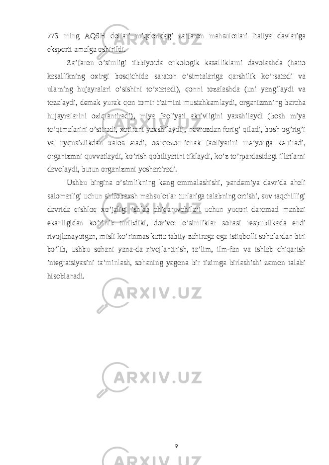 773 ming AQSH dollari miqdoridagi zaʼfaron mahsulotlari Italiya davlatiga eksporti amalga oshirildi. Zaʼfaron o’simligi tibbiyotda onkologik kasalliklarni davolashda (hatto kasallikning oxirgi bosqichida saraton o’simtalariga qarshilik ko’rsatadi va ularning hujayralari o’sishini to’xtatadi), qonni tozalashda (uni yangilaydi va tozalaydi, demak yurak qon tomir tizimini mustahkamlaydi, organizmning barcha hujayralarini oziqlantiradi), miya faoliyati aktivligini yaxshilaydi (bosh miya to’qimalarini o’stiradi, xotirani yaxshilaydi), nevrozdan forig’ qiladi, bosh og’rig’i va uyqusizlikdan xalos etadi, oshqozon-ichak faoliyatini meʼyorga keltiradi, organizmni quvvatlaydi, ko’rish qobiliyatini tiklaydi, ko’z to’rpardasidagi illatlarni davolaydi, butun organizmni yoshartiradi. Ushbu birgina o’simlikning keng ommalashishi, pandemiya davrida aholi salomatligi uchun shifobaxsh mahsulotlar turlariga talabning ortishi, suv taqchilligi davrida qishloq xo’jaligi ishlab chiqaruvchilari uchun yuqori daromad manbai ekanligidan ko’rinib turibdiki, dorivor o’simliklar sohasi respublikada endi rivojlanayotgan, misli ko’rinmas katta tabiiy zahiraga ega istiqbolli sohalardan biri bo’lib, ushbu sohani yana-da rivojlantirish, taʼlim, ilm-fan va ishlab chiqarish integratsiyasini taʼminlash, sohaning yagona bir tizimga birlashishi zamon talabi hisoblanadi. 9 