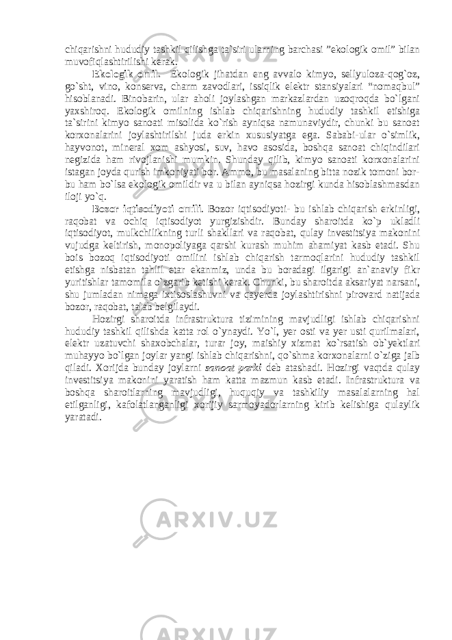 chiqarishni hududiy tashkil qilishga ta`siri ularning barchasi ”ekologik omil” bilan muvofiqlashtirilishi kerak. Ekologik omil. Ekologik jihatdan eng avvalo kimyo, sellyuloza-qog`oz, go`sht, vino, konserva, charm zavodlari, issiqlik elektr stansiyalari “nomaqbul” hisoblanadi. Binobarin, ular aholi joylashgan markazlardan uzoqroqda bo`lgani yaxshiroq. Ekologik omilning ishlab chiqarishning hududiy tashkil etishiga ta`sirini kimyo sanoati misolida ko`rish ayniqsa namunaviydir, chunki bu sanoat korxonalarini joylashtirilshi juda erkin xususiyatga ega. Sababi-ular o`simlik, hayvonot, mineral xom ashyosi, suv, havo asosida, boshqa sanoat chiqindilari negizida ham rivojlanishi mumkin. Shunday qilib, kimyo sanoati korxonalarini istagan joyda qurish imkoniyati bor. Ammo, bu masalaning bitta nozik tomoni bor- bu ham bo`lsa ekologik omildir va u bilan ayniqsa hozirgi kunda hisoblashmasdan iloji yo`q. Bozor iqtisodiyoti omili . Bozor iqtisodiyoti- bu ishlab chiqarish erkinligi, raqobat va ochiq iqtisodiyot yurgizishdir. Bunday sharoitda ko`p ukladli iqtisodiyot, mulkchilikning turli shakllari va raqobat, qulay investitsiya makonini vujudga keltirish, monopoliyaga qarshi kurash muhim ahamiyat kasb etadi. Shu bois bozoq iqtisodiyoti omilini ishlab chiqarish tarmoqlarini hududiy tashkil etishga nisbatan tahlil etar ekanmiz, unda bu boradagi ilgarigi an`anaviy fikr yuritishlar tamomila o`zgarib ketishi kerak. Chunki, bu sharoitda aksariyat narsani, shu jumladan nimaga ixtisoslashuvni va qayerda joylashtirishni pirovard natijada bozor, raqobat, talab belgilaydi. Hozirgi sharoitda infrastruktura tizimining mavjudligi ishlab chiqarishni hududiy tashkil qilishda katta rol o`ynaydi. Yo`l, yer osti va yer usti qurilmalari, elektr uzatuvchi shaxobchalar, turar joy, maishiy xizmat ko`rsatish ob`yektlari muhayyo bo`lgan joylar yangi ishlab chiqarishni, qo`shma korxonalarni o`ziga jalb qiladi. Xorijda bunday joylarni sanoat parki deb atashadi. Hozirgi vaqtda qulay investitsiya makonini yaratish ham katta mazmun kasb etadi. Infrastruktura va boshqa sharoitlarning mavjudligi, huquqiy va tashkiliy masalalarning hal etilganligi, kafolatlanganligi xorijiy sarmoyadorlarning kirib kelishiga qulaylik yaratadi. 