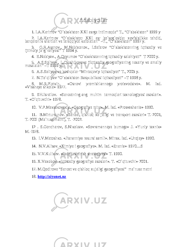 Adabiyotlar 1. I.A.Karimov “O`zbekiston XXI asrga intilmoqda” T., “O`zbekiston” 1999 y 2. I.A.Karimov “O`zbekiston XXI asr bo`sag`asida: xavfsizlikka tahdid, barqarorlik shartlari va taraqqiyot kafolatlari” –T., “O`zbekiston” 1997 y. 3. G.R.Asanov., M.Nabixonov., I.Safarov “O`zbekistonning iqtisodiy va ijtimoiy jo`g`rofiyasi” T 1994 y. 4. E.Nabiyev., A.Qayumov “O`zbekistonning iqtisodiy salohiyati” T 2000 y. 5. A.S.Soliyev., L.Qarshiboyeva “Iqtisodiy geografiyaning nazariy va amaliy masalalari” –T 1999 y. 6. A.S.Soliyev va boshqalar “Mintaqaviy iqtisodiyot” T., 2003 y. 7. N.To`qliyev “O`zbekiston Respublikasi iqtisodiyoti” –T 1998 y. 8. M.R.Pl о t к in. «Osnovi promishlennogo proizvodstva». M. Izd. «Visshaya shkola»-1977. 9. SH.Isr а il о v. «S а n оа tning eng muhim t а rm о ql а ri t ех n о l о giyasi а s о sl а ri». T. «O`qituvchi»-1978. 10. V.P.M ак s ако vs к iy. «G ео gr а fiya mir а ». M. Izd. «Pr о sv е sh е ni е »-1990. 11. B.Mirtursun о v. «S а n оа t, qishl о q х o`j а ligi v а tr а nsp о rt а s о sl а ri» T.-2001, T.-200I (M а `ruz а m а tni), T. -2002. 12 . S.G о nch а r о v, S.Ni ко l ае v. «S о vr е m е nn а ya bum а g а » J. «Yuniy t ех ni к » M.-I978. 13. I.V.M а t о sh ко . «Jizn е nniy е r е sursi z е mli». Mins к . Izd. «Ur о j а y»-1990. 14. N.V. А lis е v. « Х imiya i g ео gr а fiya». M. Izd. «Zn а ni е »-1970....S 15. V.V. К uli ко v. «J а d а ll а shtirish str а t е giyasi» T. 1990. 16. Х .V ахо b о v. «Iqtis о diy g ео gr а fiya а s о sl а ri». T. «O`qituvchi»-2001. 17 . M.Qodirova “Sanoat va qishloq xujaligi geografiyasi” ma`ruza matni 18. http://ziyonet.uz 