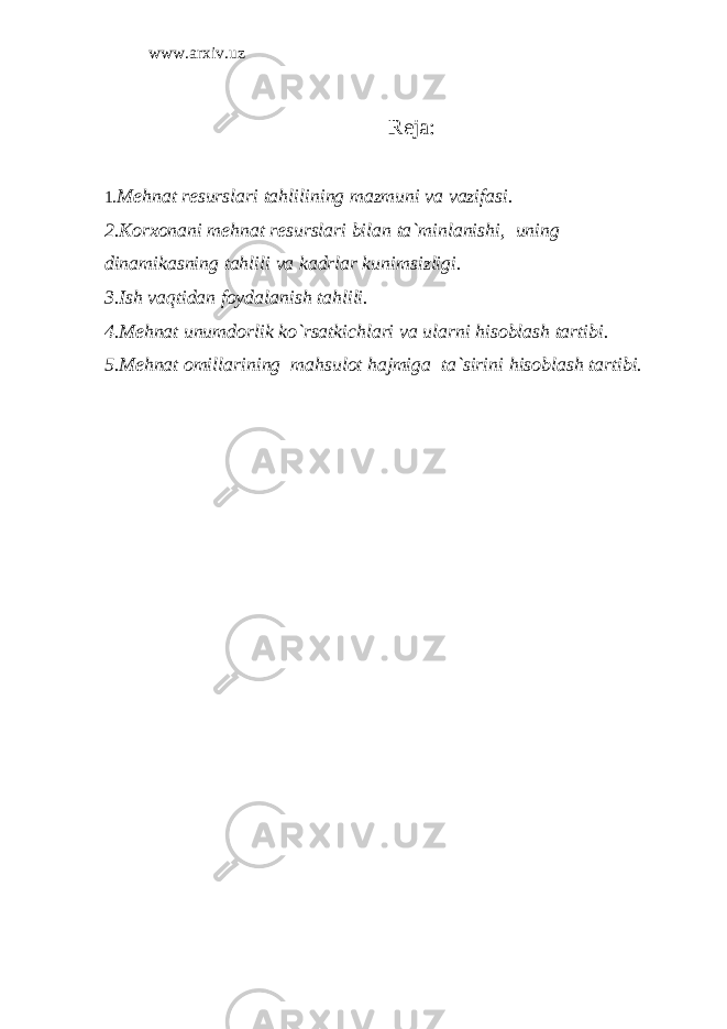 www.arxiv.uz Reja: 1. Mehnat resurslari tahlilining mazmuni va vazifasi. 2.Korxonani mehnat resurslari bilan ta`minlanishi, uning dinamikasning tahlili va kadrlar kunimsizligi. 3.Ish vaqtidan foydalanish tahlili. 4.Mehnat unumdorlik ko`rsatkichlari va ularni hisoblash tartibi. 5.Mehnat omillarining mahsulot hajmiga ta`sirini hisoblash tartibi. 