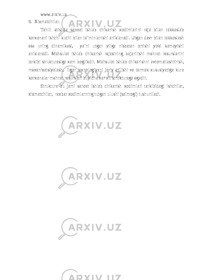 www.arxiv.uz 6. Xizmatchilar. Tahlil etishda sanoat ishlab chikarish xodimlarini reja bilan takkoslab korxonani ishchi kuchi bilan ta`minlanishi aniklanadi. Utgan davr bilan takkoslash esa uning dinamikasi, ya`ni utgan yilga nisbatan ortishi yoki kamayishi aniklanadi. Mahsulot ishlab chikarish rejasining bajarilishi mehnat resurslarini tarkibi strukturasiga xam boglikdir. Mahsulot ishlab chikarishni avtomatlashtirish, mexanizatsiyalash, ilgor texnologiyani joriy etilishi va tarmok xususiyatiga kura korxonalar mehnat resurslari buyicha xar xil strukturaga egadir. Struktura bu jami sanoat ishlab chikarish xodimlari tarkibidagi ishchilar, xizmatchilar, raxbar xodimlarning tutgan ulushi (salmogi) tushuniladi. 