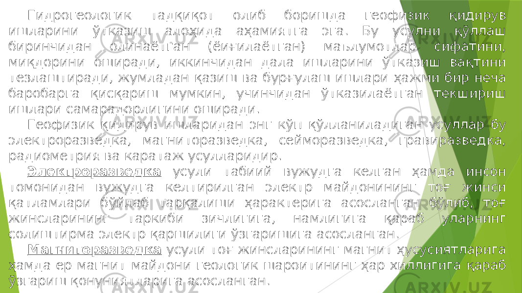 Гидрогеологик тадқиқот олиб боришда геофизик қидирув ишларини ўтказиш алоҳида аҳамиятга эга. Бу усулни қўллаш биринчидан олинаётган (ёиғилаётган) маълумотлар сифатини, миқдорини оширади, иккинчидан дала ишларини ўтказиш вақтини тезлаштиради, жумладан қазиш ва бурғулаш ишлари ҳажми бир неча баробарга қисқариш мумкин, учинчидан ўтказилаётган текшириш ишлари самарадорлигини оширади. Геофизик қидирув ишларидан энг кўп қўлланиладиган усуллар бу электроразведка, магниторазведка, сейморазведка, гравиразведка, радиометрия ва каратаж усулларидир. Электроразведка усули табиий вужудга келган ҳамда инсон томонидан вужудга келтирилган электр майдонининг тоғ жинси қатламлари бўйлаб тарқалиши ҳарактерига асосланган бўлиб, тоғ жинсларининг таркиби зичлигига, намлигига қараб уларнинг солиштирма электр қаршилиги ўзгаришига асосланган. Магниторазведка усули тоғ жинсларининг магнит ҳусусиятларига ҳамда ер магнит майдони геологик шароитининг ҳар хиллигига қараб ўзгариш қонуниятларига асосланган. 