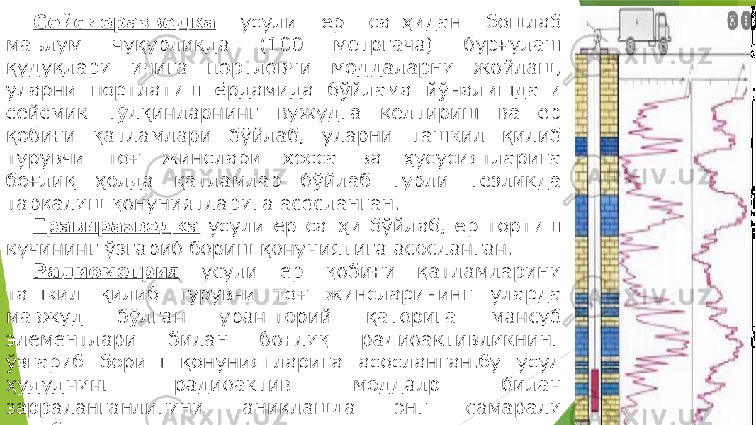 Сейсморазведка усули ер сатҳидан бошлаб маълум чуқурликда (100 метргача) бурғулаш қудуқлари ичига портловчи моддаларни жойлаш, уларни портлатиш ёрдамида бўйлама йўналишдаги сейсмик тўлқинларнинг вужудга келтириш ва ер қобиғи қатламлари бўйлаб, уларни ташкил қилиб турувчи тоғ жинслари хосса ва ҳусусиятларига боғлиқ ҳолда қатламлар бўйлаб турли тезликда тарқалиш қонуниятларига асосланган. Гравиразведка усули ер сатҳи бўйлаб, ер тортиш кучининг ўзгариб бориш қонуниятига асосланган. Радиометрия усули ер қобиғи қатламларини ташкил қилиб турувчи тоғ жинсларининг уларда мавжуд бўлган уран-торий қаторига мансуб элементлари билан боғлиқ радиоактивликнинг ўзгариб бориш қонуниятларига асосланган.бу усул ҳудуднинг радиоактив моддалр билан зарраланганлигини аниқлашда энг самарали ҳисобланади. Каратаж усулида, асосан ҳар хил диаметрдаги трубкалар билан жихозланган, бурғу қудуқлари ёрдамида очилган тоғ жинси 