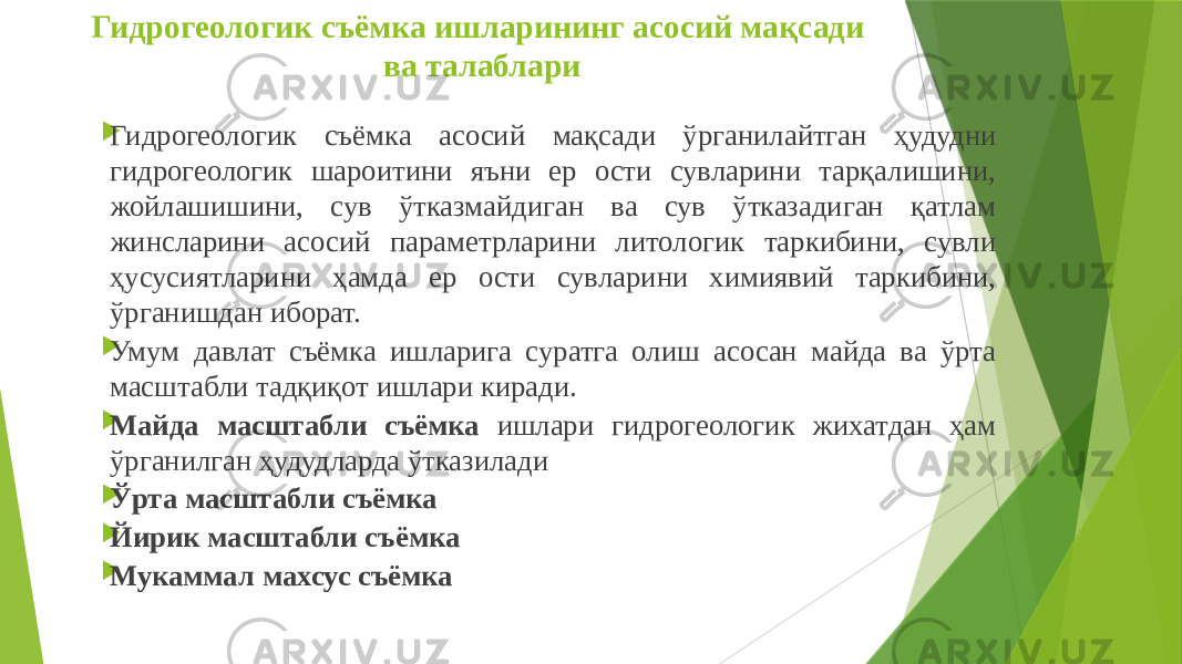 Гидрогеологик съёмка ишларининг асосий мақсади ва талаблари  Гидрогеологик съёмка асосий мақсади ўрганилайтган ҳудудни гидрогеологик шароитини яъни ер ости сувларини тарқалишини, жойлашишини, сув ўтказмайдиган ва сув ўтказадиган қатлам жинсларини асосий параметрларини литологик таркибини, сувли ҳусусиятларини ҳамда ер ости сувларини химиявий таркибини, ўрганишдан иборат.  Умум давлат съёмка ишларига суратга олиш асосан майда ва ўрта масштабли тадқиқот ишлари киради.  Майда масштабли съёмка ишлари гидрогеологик жихатдан ҳам ўрганилган ҳудудларда ўтказилади  Ўрта масштабли съёмка  Йирик масштабли съёмка  Мукаммал махсус съёмка 