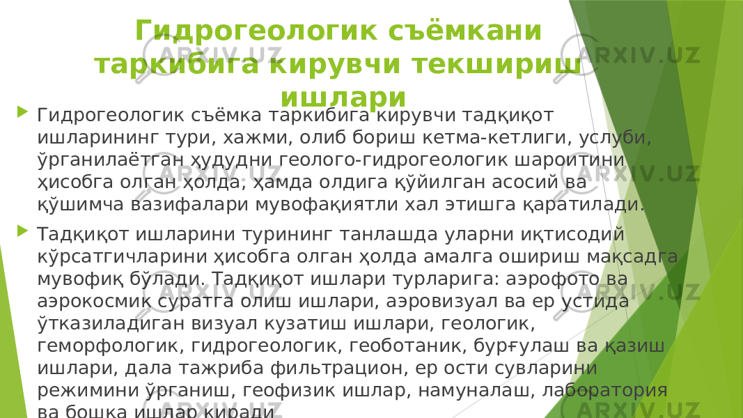 Гидрогеологик съёмкани таркибига кирувчи текшириш ишлари  Гидрогеологик съёмка таркибига кирувчи тадқиқот ишларининг тури, хажми, олиб бориш кетма-кетлиги, услуби, ўрганилаётган ҳудудни геолого-гидрогеологик шароитини ҳисобга олган ҳолда, ҳамда олдига қўйилган асосий ва қўшимча вазифалари мувофақиятли хал этишга қаратилади.  Тадқиқот ишларини турининг танлашда уларни иқтисодий кўрсатгичларини ҳисобга олган ҳолда амалга ошириш мақсадга мувофиқ бўлади. Тадқиқот ишлари турларига: аэрофото ва аэрокосмик суратга олиш ишлари, аэровизуал ва ер устида ўтказиладиган визуал кузатиш ишлари, геологик, геморфологик, гидрогеологик, геоботаник, бурғулаш ва қазиш ишлари, дала тажриба фильтрацион, ер ости сувларини режимини ўрганиш, геофизик ишлар, намуналаш, лаборатория ва бошқа ишлар киради 