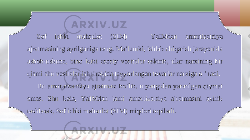 Sof ichki mahsulot (SIM) — YaIMdan amortizatsiya ajratmasining ayrilganiga teng. Ma’lumki, ishlab chiqarish jarayonida asbob-uskuna, bino kabi asosiy vositalar eskirib, ular narxining bir qismi shu vositalar ish tirokida tayyorlangan tovarlar narxiga o ‘ tadi. Bu amor tiza tsiya ajratmasi bo‘lib, u yangidan yaratilgan qiymat emas. Shu bois, YaIMdan jami amortizatsiya ajratmasini ayirib tashlasak, Sof ichki mahsulot (SIM) miqdori topiladi. 