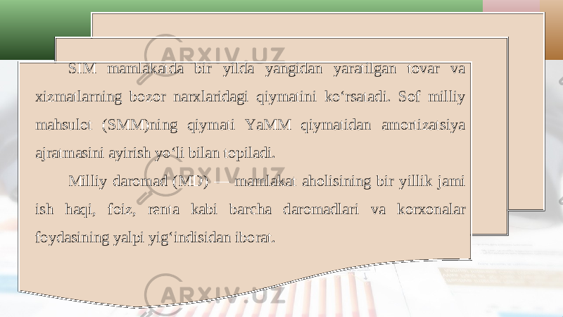 SIM mamlakatda bir yilda yangidan yaratilgan tovar va xizmatlarning bozor narxlaridagi qiymatini ko‘rsatadi. Sof milliy mahsulot (SMM)ning qiymati YaMM qiymatidan amortizatsiya ajratmasini ayirish yo‘li bilan topiladi. Milliy daromad (MD) — mamlakat aholisining bir yillik jami ish haqi, foiz, renta kabi barcha daromadlari va korxonalar foydasining yalpi yig‘indisidan iborat. 