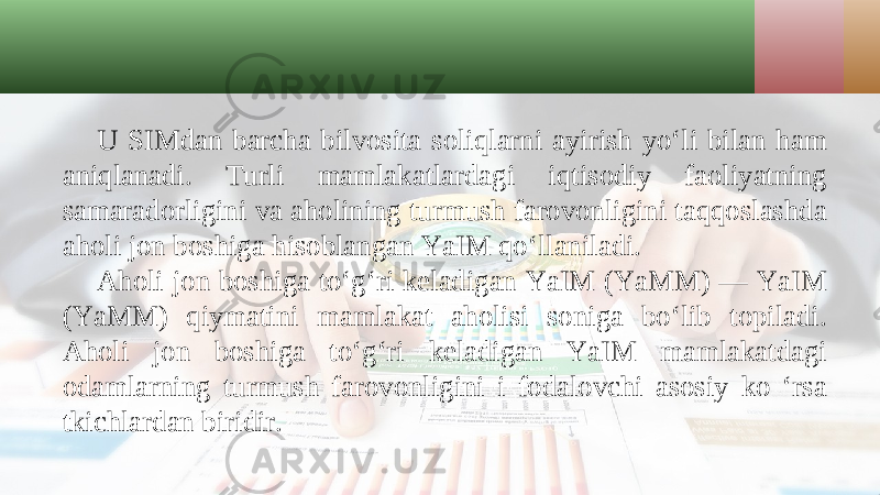 U SIMdan barcha bilvosita soliqlarni ayirish yo‘li bilan ham aniqlanadi. Turli mamlakatlardagi iqtisodiy faoliyatning samaradorligini va aholining turmush farovonligini taqqoslashda aholi jon boshiga hisoblangan YaIM qo‘llaniladi. Aholi jon boshiga to‘g‘ri keladigan YaIM (YaMM) — YaIM (YaMM) qiymatini mamlakat aholisi soniga bo‘lib topiladi. Aholi jon boshiga to‘g‘ri keladigan YaIM mamlakatdagi odamlarning turmush farovonligini i fodalovchi asosiy ko ‘rsa tkichlardan biridir. 