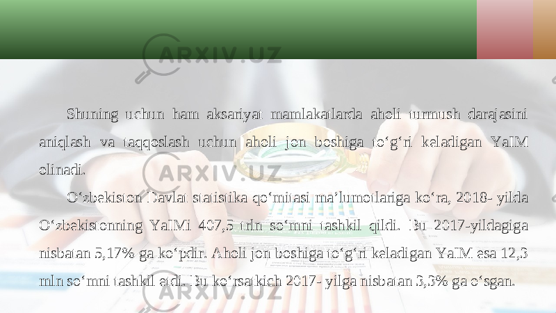 Shuning uchun ham aksariyat mamlakatlarda aholi turmush darajasini aniqlash va taqqoslash uchun aholi jon boshiga to‘g‘ri keladigan YaIM olinadi. O‘zbekiston Davlat statistika qo‘mitasi ma’lumotlariga ko‘ra, 2018- yilda O‘zbekistonning YaIMi 407,5 trln so‘mni tashkil qildi. Bu 2017-yildagiga nisbatan 5,17% ga ko‘pdir. Aholi jon boshiga to‘g‘ri keladigan YaIM esa 12,3 mln so‘mni tashkil etdi. Bu ko‘rsatkich 2017- yilga nisbatan 3,3% ga o‘sgan. 