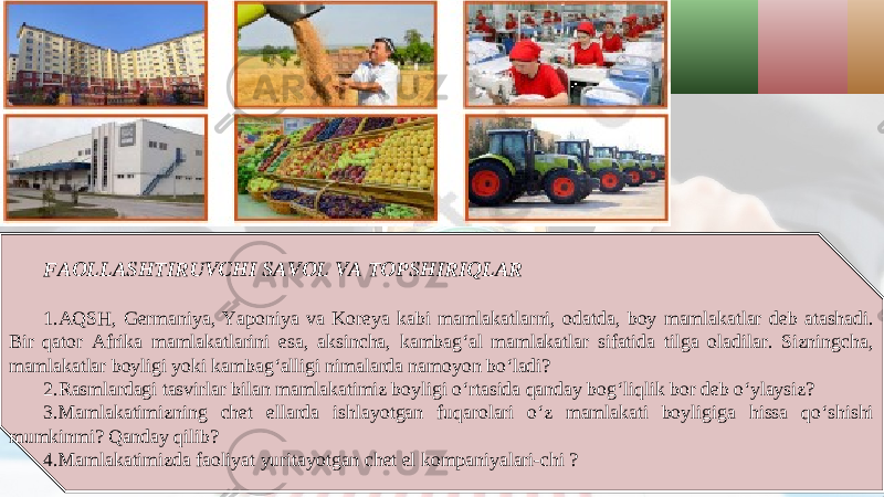 FAOLLASHTIRUVCHI SAVOL VA TOPSHIRIQLAR 1. AQSH, Germaniya, Yaponiya va Koreya kabi mamlakatlarni, odatda, boy mamlakatlar deb atashadi. Bir qator Afrika mamlakatlarini esa, aksincha, kambag‘al mamlakatlar sifatida tilga oladilar. Sizningcha, mamlakatlar boyligi yoki kambag‘alligi nimalarda namoyon bo‘ladi? 2. Rasmlardagi tasvirlar bilan mamlakatimiz boyligi o‘rtasida qanday bog‘liqlik bor deb o‘ylaysiz? 3. Mamlakatimizning chet ellarda ishlayotgan fuqarolari o‘z mamlakati boyligiga hissa qo‘shishi mumkinmi? Qanday qilib? 4. Mamlakatimizda faoliyat yuritayotgan chet el kompaniyalari-chi ? 