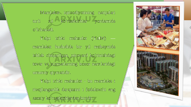 Mamlakat iqtisodiyotining natijalari turli xil ko‘rsatkichlar yordamida o‘lchanadi. Yalpi ichki mahsulot (YaIM) — mamlakat hududida bir yil mobaynida ishlab chiqarilgan, pirovard ko‘rinishdagi tovar va xizmatlarning bozor narxlaridagi umumiy qiymatidir. Yalpi ichki mahsulot - bu mamlaka t rivojlanganlik darajasini i fodalovchi eng asosiy ko‘rsatkichlardan biridir. 