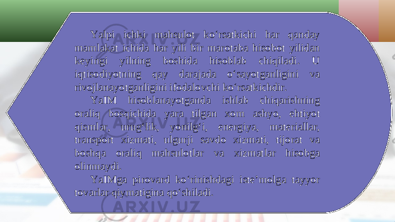 Yalpi ichki mahsulot ko‘rsatkichi har qanday mamlakat ichida har yili bir marotaba hisobot yilidan keyingi yilning boshida hisoblab chiqiladi. U iqtisodiyotning qay darajada o‘sayotganligini va rivojlanayotganligini ifodalovchi ko‘rsatkichdir. YaIM hisoblanayotganda ishlab chiqarishning oraliq bosqichida yara tilgan xom ashyo, ehtiyot qismlar, urug‘lik, yonilg‘i, energiya, materiallar, transport xizmati, ulgurji savdo xizmati, tijorat va boshqa oraliq mahsulotlar va xizmatlar hisobga olinmaydi. YaIMga pirovard ko‘rinishdagi iste’molga tayyor tovarlar qiymatigina qo‘shiladi. 