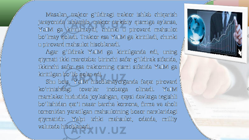 Masalan, traktor g‘ildiragi traktor ishlab chiqarish jarayonida ishlatilib, traktor tarkibiy qismiga aylansa, YaIM ga kiritilmaydi, chunki u pirovard mahsulot bo‘lmay qoladi. Traktor esa YaIM ga kiritiladi, chunki u pirovard mahsulot hisoblanadi. Agar g‘ildirak YaIM ga kiritilganda edi, uning qiymati ikki marotaba: birinchi safar g‘ildirak sifatida, ikkinchi safar esa traktorning qismi sifatida YaIM ga kiritilgan bo‘lib qolar edi. Shu bois, YaIM hisoblanayotganda faqat pirovard ko‘rinishdagi tovarlar inobatga olinadi. YaIM mamlakat hududida joylashgan, qaysi davlatga tegishli bo‘lishidan qat’i nazar barcha korxona, firma va aholi tomonidan yaratilgan mahsulotning bozor narxlaridagi qiymatidir. Yalpi ichki mahsulot, odatda, milliy valutada hisoblanadi. 