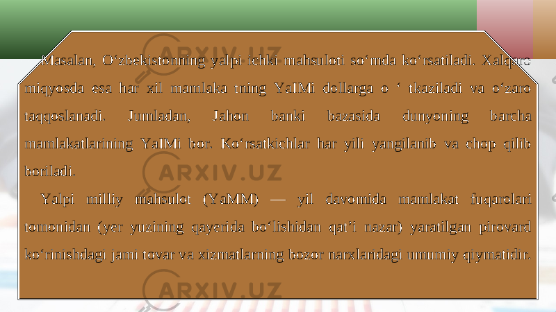 Masalan, O‘zbekistonning yalpi ichki mahsuloti so‘mda ko‘rsatiladi. Xalqaro miqyosda esa har xil mamlaka tning YaIMi dollarga o ‘ tkaziladi va o‘zaro taqqoslanadi. Jumladan, Jahon banki bazasida dunyoning barcha mamlakatlarining YaIMi bor. Ko‘rsatkichlar har yili yangilanib va chop qilib boriladi. Yalpi milliy mahsulot (YaMM) — yil davomida mamlakat fuqarolari tomonidan (yer yuzining qayerida bo‘lishidan qat’i nazar) yaratilgan pirovard ko‘rinishdagi jami tovar va xizmatlarning bozor narxlaridagi umumiy qiymatidir. 