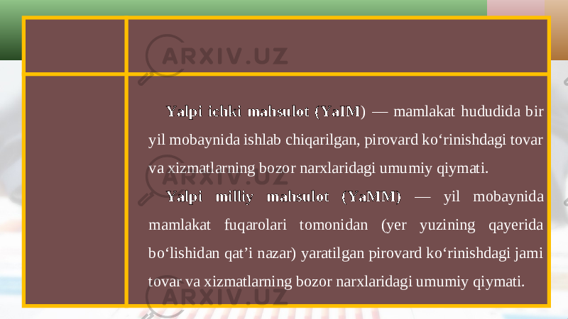 Yalpi ichki mahsulot (YaIM ) — mamlakat hududida bir yil mobaynida ishlab chiqarilgan, pirovard ko‘rinishdagi tovar va xizmatlarning bozor narxlaridagi umumiy qiymati. Yalpi milliy mahsulot (YaMM) — yil mobaynida mamlakat fuqarolari tomonidan (yer yuzining qayerida bo‘lishidan qat’i nazar) yaratilgan pirovard ko‘rinishdagi jami tovar va xizmatlarning bozor narxlaridagi umumiy qiymati. 