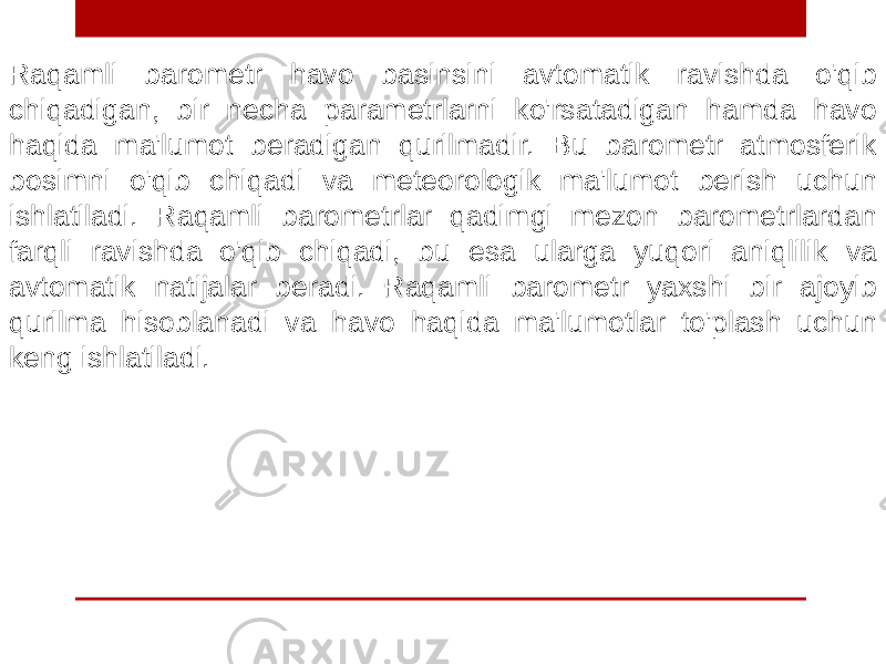 Raqamli barometr havo basinsini avtomatik ravishda o&#39;qib chiqadigan, bir necha parametrlarni ko&#39;rsatadigan hamda havo haqida ma&#39;lumot beradigan qurilmadir. Bu barometr atmosferik bosimni o&#39;qib chiqadi va meteorologik ma&#39;lumot berish uchun ishlatiladi. Raqamli barometrlar qadimgi mezon barometrlardan farqli ravishda o&#39;qib chiqadi, bu esa ularga yuqori aniqlilik va avtomatik natijalar beradi. Raqamli barometr yaxshi bir ajoyib qurilma hisoblanadi va havo haqida ma&#39;lumotlar to&#39;plash uchun keng ishlatiladi. 