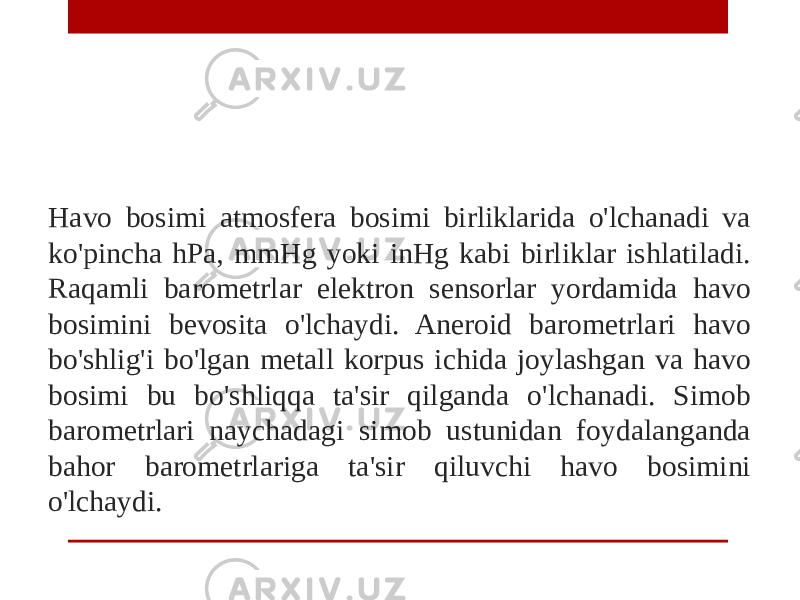 Havo bosimi atmosfera bosimi birliklarida o&#39;lchanadi va ko&#39;pincha hPa, mmHg yoki inHg kabi birliklar ishlatiladi. Raqamli barometrlar elektron sensorlar yordamida havo bosimini bevosita o&#39;lchaydi. Aneroid barometrlari havo bo&#39;shlig&#39;i bo&#39;lgan metall korpus ichida joylashgan va havo bosimi bu bo&#39;shliqqa ta&#39;sir qilganda o&#39;lchanadi. Simob barometrlari naychadagi simob ustunidan foydalanganda bahor barometrlariga ta&#39;sir qiluvchi havo bosimini o&#39;lchaydi. 