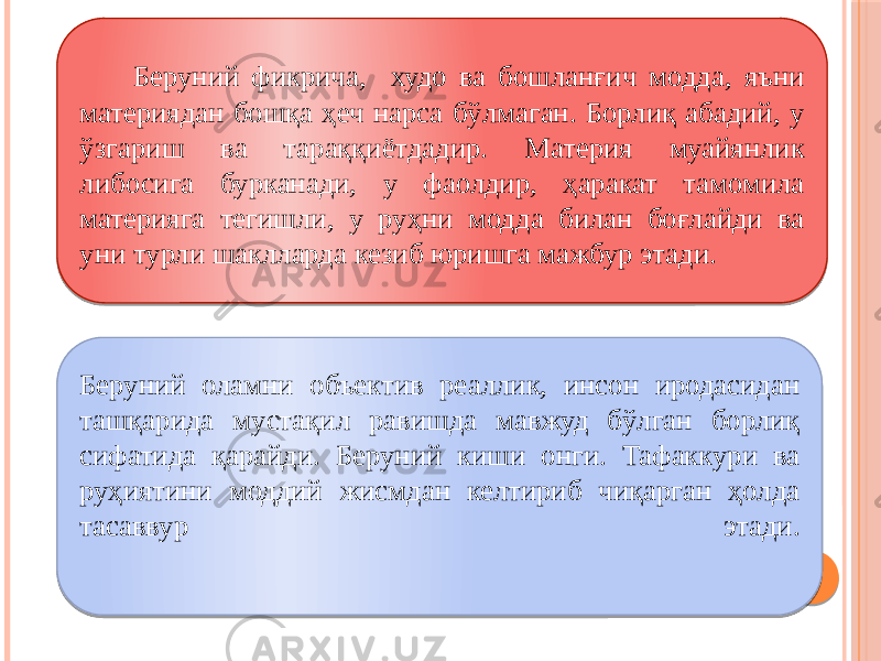  Беруний фикрича, худо ва бошланғич модда, яъни материядан бошқа ҳеч нарса бўлмаган. Борлиқ абадий, у ўзгариш ва тараққиётдадир. Материя муайянлик либосига бурканади, у фаолдир, ҳаракат тамомила материяга тегишли, у руҳни модда билан боғлайди ва уни турли шаклларда кезиб юришга мажбур этади. Беруний оламни объектив реаллик, инсон иродасидан ташқарида мустақил равишда мавжуд бўлган борлиқ сифатида қарайди. Беруний киши онги. Тафаккури ва руҳиятини моддий жисмдан келтириб чиқарган ҳолда тасаввур этади. 05 05 2637 06 393F0E 0C0B 06 070D 2637 08 10 03 08 