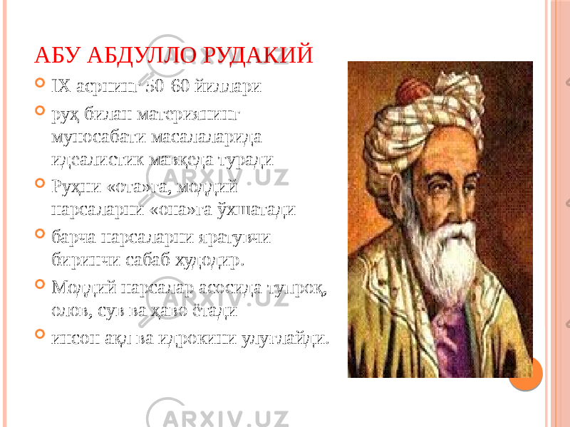 АБУ АБДУЛЛО РУДАКИЙ  IX асрнинг 50-60 йиллари  руҳ билан материянинг муносабати масалаларида идеалистик мавқеда туради  Руҳни «ота»га, моддий нарсаларни «она»га ўхшатади  барча нарсаларни яратувчи биринчи сабаб худодир.  Моддий нарсалар асосида тупроқ, олов, сув ва ҳаво ётади  инсон ақл ва идрокини улуғлайди. 