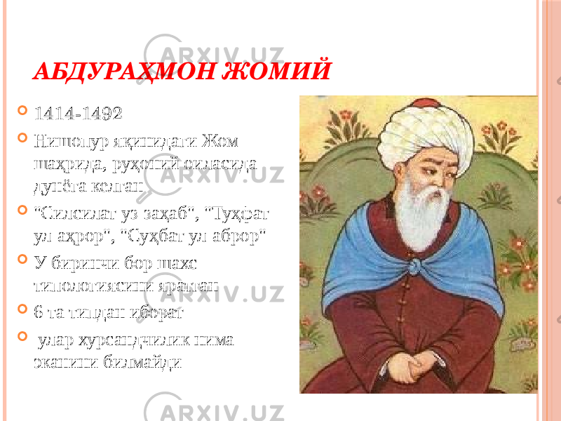 АБДУРАҲМОН ЖОМИЙ    1414-1492  Нишопур яқинидаги Жом шаҳрида, руҳоний оиласида дунёга келган  &#34;Силсилат уз-заҳаб&#34;, &#34;Туҳфат ул-аҳрор&#34;, &#34;Суҳбат ул-аброр&#34;  У биринчи бор шахс типологиясини яратган  6 та типдан иборат  улар хурсандчилик нима эканини билмайди 