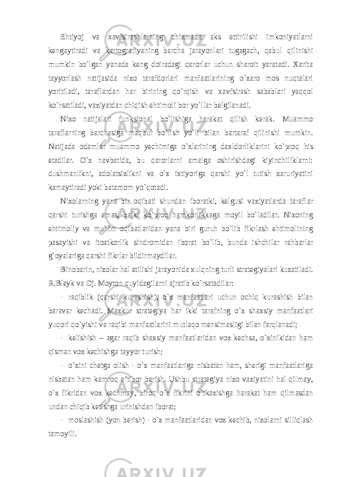 Ehtiyoj va xavfsirashlarning chizmada aks ettirilishi imkoniyatlarni kengaytiradi va kartografiyaning barcha jarayonlari tugagach, qabul qilinishi mumkin bo`lgan yanada keng doiradagi qarorlar uchun sharoit yaratadi. Xarita tayyorlash natijasida nizo tarafdorlari manfaatlarining o`zaro mos nuqtalari yoritiladi, taraflardan har birining qo`rqish va xavfsirash sabablari yaqqol ko`rsatiladi, vaziyatdan chiqish ehtimoli bor yo`llar belgilanadi. Nizo natijalari funksional bo`lishiga harakat qilish kerak. Muammo taraflarning barchasiga maqbul bo`lish yo`li bilan bartaraf qilinishi mumkin. Natijada odamlar muammo yechimiga o`zlarining daxldorliklarini ko`proq his etadilar. O`z navbatida, bu qarorlarni amalga oshirishdagi kiyinchiliklarni: dushmanlikni, adolatsizlikni va o`z ixtiyoriga qarshi yo`l tutish zaruriyatini kamaytiradi yoki batamom yo`qotadi. Nizolarning yana bir oqibati shundan iboratki, kelgusi vaziyatlarda taraflar qarshi turishga emas, balki ko`proq hamkorlikkaga moyil bo`ladilar. Nizoning ehtimoliy va muhim oqibatlaridan yana biri guruh bo`lib fikrlash ehtimolining pasayishi va itoatkorlik sindromidan iborat bo`lib, bunda ishchilar rahbarlar g`oyalariga qarshi fikrlar bildirmaydilar. Binobarin, nizolar hal etilishi jarayonida xulqning turli strategiyalari kuzatiladi. R.Bleyk va Dj. Moyton quyidagilarni ajratib ko`rsatadilar: - raqiblik (qarshi kurashish), o`z manfaatlari uchun ochiq kurashish bilan baravar kechadi. Mazkur strategiya har ikki tarafning o`z shaxsiy manfaatlari yuqori qo`yishi va raqibi manfaatlarini mutlaqo mensimasligi bilan farqlanadi; - kelishish – agar raqib shaxsiy manfaatlaridan voz kechsa, o`zinikidan ham qisman voz kechishga tayyor turish; - o`zini chetga olish - o`z manfaatlariga nisbatan ham, sherigi manfaatlariga nisbatan ham kamroq e’tibor berish. Ushbu strategiya nizo vaziyatini hal qilmay, o`z fikridan voz kechmay, biroq o`z fikrini o`tkazishga harakat ham qilmasdan undan chiqib ketishga urinishdan iborat; - moslashish (yon berish) - o`z manfaatlaridan voz kechib, nizolarni silliqlash tamoyili. 