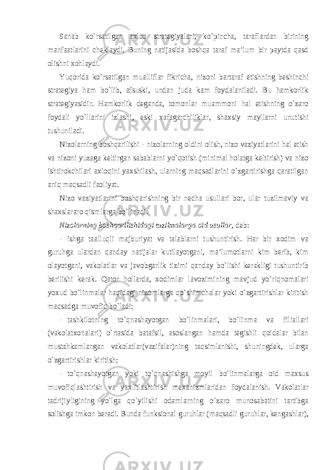 Sanab ko`rsatilgan axloq strategiyalari, ko`pincha, taraflardan birining manfaatlarini cheklaydi. Buning natijasida boshqa taraf ma’lum bir paytda qasd olishni xohlaydi. Yuqorida ko`rsatilgan mualliflar fikricha, nizoni bartaraf etishning beshinchi strategiya ham bo`lib, afsuski, undan juda kam foydalaniladi. Bu hamkorlik strategiyasidir. Hamkorlik deganda, tomonlar muammoni hal etishning o`zaro foydali yo`llarini izlashi, eski xafagarchiliklar, shaxsiy mayllarni unutishi tushuniladi. Nizolarning boshqarilishi - nizolarning oldini olish, nizo vaziyatlarini hal etish va nizoni yuzaga keltirgan sabablarni yo`qotish (minimal holatga keltirish) va nizo ishtirokchilari axloqini yaxshilash, ularning maqsadlarini o`zgartirishga qaratilgan aniq maqsadli faoliyat. Nizo vaziyatlarini boshqarishning bir necha usullari bor, ular tuzilmaviy va shaxslararo qismlarga bo`linadi. Nizolarning boshqarilishidagi tuzilmalarga oid usullar, deb: - ishga taalluqli majburiyat va talablarni tushuntirish. Har bir xodim va guruhga ulardan qanday natijalar kutilayotgani, ma’lumotlarni kim berib, kim olayotgani, vakolatlar va javobgarlik tizimi qanday bo`lishi kerakligi tushuntirib berilishi kerak. Qator hollarda, xodimlar lavozimining mavjud yo`riqnomalari yoxud bo`linmalar haqidagi nizomlarga qo`shimchalar yoki o`zgartirishlar kiritish maqsadga muvofiq bo`ladi; - tashkilotning to`qnashayotgan bo`linmalari, bo`linma va filiallari (vakolatxonalari) o`rtasida batafsil, asoslangan hamda tegishli qoidalar bilan mustahkamlangan vakolatlar(vazifalar)ning taqsimlanishi, shuningdek, ularga o`zgartirishlar kiritish; - to`qnashayotgan yoki to`qnashishga moyil bo`linmalarga oid maxsus muvofiqlashtirish va yaxlitlashtirish mexanizmlaridan foydalanish. Vakolatlar tadrijiyligining yo`lga qo`yilishi odamlarning o`zaro munosabatini tartibga solishga imkon beradi. Bunda funksional guruhlar (maqsadli guruhlar, kengashlar), 