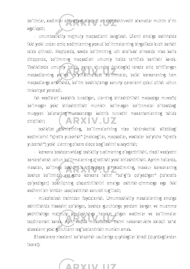 bo`limlar, xodimlar o`rtasidagi aloqani amalga oshiruvchi xizmatlar muhim o`rin egallaydi; - umumtashkiliy majmuiy maqsadlarni belgilash. Ularni amalga oshirishda ikki yoki undan ortiq xodimlarning yoxud bo`linmalarning birgalikda kuch berishi talab qilinadi. Haqiqatda, savdo bo`limining uch sho`basi o`rtasida nizo kelib chiqqanda, bo`limning maqsadlari umumiy holda ta’riflab berilishi kerak. Tashkilotda umumiy holda, aynan shunday (analogik) tarzda aniq ta’riflangan maqsadlarning yo`lga qo`yilishinafaqat bo`linmalar, balki korxonaning ham maqsadlarga erishishda, bo`lim boshliqlariga zaruriy qarorlarni qabul qilish uchun imkoniyat yaratadi. Ish vazifalari kesishib turadigan, ularning birlashtirilishi maqsadga muvofiq bo`lmagan yoki birlashtirilishi mumkin bo`lmagan bo`linmalar o`rtasidagi muayyan balansning-muvozanatga keltirib turuvchi mexanizmlarning ishlab chiqilishi; - tashkilot qismlarining, bo`linmalarining nizo ishtirokchisi sifatidagi xodimlarini “ajratib yuborish” (mablag`lar, maqsadlar, vositalar bo`yicha “ajratib yuborish”) yoki ularning o`zaro aloqa bog`lashini susaytirish; - korxona boshqaruvidagi tashkiliy tuzilmaning o`zgartirilishi, nizoli vaziyatni bartaraf etish uchun bo`lirmalarning ajratilishi yoki birlashtirilishi. Ayrim hollarda, masalan, bo`limga boshchilik qilayotgan bir xodimning, mazkur korxonaning boshqa bo`limida esa-goho korxona ishini “bo`g`ib qo`yadigan” (to`xtatib qo`yadigan) boshliqning qisqartirilishini amalga oshirish-qimmatga ega ikki xodimni bir-biridan uzoqlashtirish zarurati tug`iladi; - mukofotlash tizimidan foydalanish. Umumtashkiliy masalalarning amalga oshirilishida hissasini qo`shgan, boshqa guruhlarga yordam bergan va muammo yechilishiga majmuiy yondashishga harakat qilgan xodimlar va bo`linmalar taqdirlanishi kerak. Ayni vaqtda mukofotlash tizimi nokonstruktiv axloqli ba’zi shaxslarni yoki guruhlarni rag`batlantirishi mumkin emas. Shaxslararo nizolarni bo`shqarish usullariga quyidagilar kiradi (quyidagilardan iborat): 