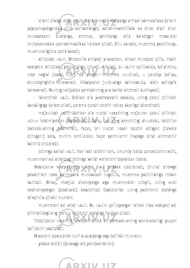 - o`zini chetga olish usuli. Rahbar nizoli vaziyatga e’tibor bermaslikka (o`zini payqamayotgandek qilib ko`rsatishga); kelishmovchilikka va biron kishi bilan munosabatni buzishga, ehtimol, aynitishga olib keladigan masalalar muhokamasida qatnashmaslikka harakat qiladi. Shu asnoda, muammo yechilmay, muammoligicha qolib ketadi; - silliqlash usuli. Birdamlik ehtiyoji yuzasidan, rahbar murojaat qilib, nizoli vaziyatni silliqlash, yo`qotishga urinadi. Afsuski, bu usulni qo`llashda, ko`pincha, nizo negizi (asosi, tubi) da yotgan muammo unutiladi, u qanday bo`lsa, shundayligicha turaveradi. Hissiyotlar junbushga kelmasa-da, lekin zo`rayib boraveradi. Buning natijasida portlashning yuz berish ehtimoli kuchayadi; - ishontirish usuli. Rahbar o`z pozitsiyasini asoslab, uning qabul qilinishi kerakligiga da’vat qiladi, qarama-qarshi tarafni nohaq ekaniga ishontiradi; - majburlash usuli. Rahbar o`z nuqtai nazarining majburan qabul qilinishi uchun hokimiyatdan foydalanadi. Ushbu usulning kamchiligi shundaki, ishchilar tashabbusining bostirilishi, faqat, bir nuqtai nazar taqdim etilgani (havola qilingani) bois, muhim omillardan faqat ayrimlarini hisobga olish ehtimolini keltirib chiqaradi; - bitimga kelish usuli. Har ikki tarafni ham, umumiy holda qanoatlantiruvchi, muammoni xal etishdagi bitimga kelish variantini topishdan iborat. Boshqaruv vaziyatlarida ushbu usul yuksak qadrlanadi, chunki birovga yaxshilikni ravo ko`rmaslik munosabati tugatilib, muammo yechilishiga imkon beriladi. Biroq, mavjud ahamiyatga ega muammolar tufayli, uning endi boshlanayotgan (dastlabki) bosqichida foydalanish uning yechimini topishga to`sqinlik qilishi mumkin. - muammoni xal etish usuli. Bu usulni qo`llayotgan rahbar nizo vaziyati xal qilinishidagi eng ma’qul variantni topishga harakat qiladi. Tadqiqotlar nizoning boshqarilishida bu yondashuvning samaradorligi yuqori bo`lishini tasdiqladi. Nizolarni boshqarish turli xususiyatga ega bo`lishi mumkin: - yakka tartibli (shaxsga oid yondashishlar); 