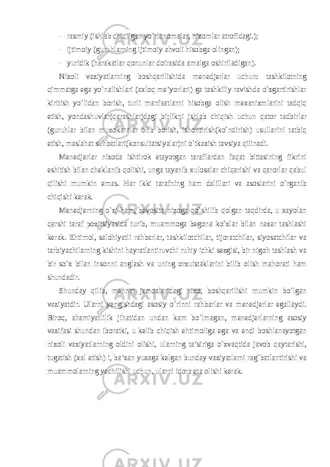 - rasmiy (ishlab chiqilgan yo`riqnomalar, nizomlar atrofidagi.); - ijtimoiy (guruhlarning ijtimoiy ahvoli hisobga olingan); - yuridik (harakatlar qonunlar doirasida amalga oshiriladigan). Nizoli vaziyatlarning boshqarilishida menedjerlar uchun: tashkilotning qimmatga ega yo`nalishlari (axloq me’yorlari) ga tashkiliy ravishda o`zgartirishlar kiritish yo`lidan borish, turli manfaatlarni hisobga olish mexanizmlarini tadqiq etish, yondashuvlar(qarashlar)dagi birlikni ishlab chiqish uchun qator tadbirlar (guruhlar bilan muzokaralar olib borish, ishontirish(ko`ndirish) usullarini tatbiq etish, maslahat suhbatlari(konsultatsiyalar)ni o`tkazish tavsiya qilinadi. Menedjerlar nizoda ishtirok etayotgan taraflardan faqat bittasining fikrini eshitish bilan cheklanib qolishi, unga tayanib xulosalar chiqarishi va qarorlar qabul qilishi mumkin emas. Har ikki tarafning ham dalillari va asoslarini o`rganib chiqishi kerak. Menedjerning o`zi ham, bevosita nizoga qo`shilib qolgan taqdirda, u xayolan qarshi taraf pozitsiyasida turib, muammoga begona ko`zlar bilan nazar tashlashi kerak. Ehtimol, salohiyatli rahbarlar, tashkilotchilar, tijoratchilar, siyosatchilar va tarbiyachilarning kishini hayratlantiruvchi ruhiy ichki sezgisi, bir nigoh tashlash va bir so`z bilan insonni anglash va uning orzuistaklarini bilib olish mahorati ham shundadir. Shunday qilib, mehnat jamoalaridagi nizo, boshqarilishi mumkin bo`lgan vaziyatdir. Ularni yengishdagi asosiy o`rinni rahbarlar va menedjerlar egallaydi. Biroq, ahamiyatlilik jihatidan undan kam bo`lmagan, menedjerlarning asosiy vazifasi shundan iboratki, u kelib chiqish ehtimoliga ega va endi boshlanayotgan nizoli vaziyatlarning oldini olishi, ularning ta’siriga o`zvaqtida javob qaytarishi, tugatish (xal etish) i, ba’zan yuzaga kelgan bunday vaziyatlarni rag`batlantirishi va muammolarning yechilishi uchun, ularni idora eta olishi kerak. 