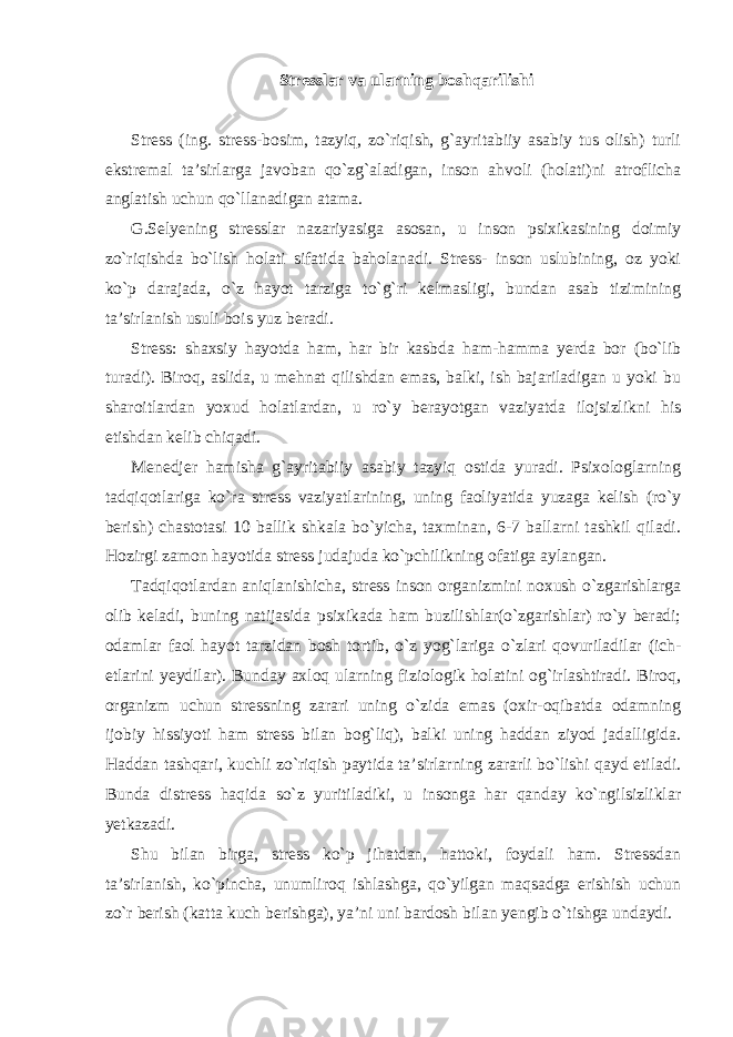 Stresslar va ularning boshqarilishi Stress (ing. stress-bosim, tazyiq, zo`riqish, g`ayritabiiy asabiy tus olish) turli ekstremal ta’sirlarga javoban qo`zg`aladigan, inson ahvoli (holati)ni atroflicha anglatish uchun qo`llanadigan atama. G.Selyening stresslar nazariyasiga asosan, u inson psixikasining doimiy zo`riqishda bo`lish holati sifatida baholanadi. Stress- inson uslubining, oz yoki ko`p darajada, o`z hayot tarziga to`g`ri kelmasligi, bundan asab tizimining ta’sirlanish usuli bois yuz beradi. Stress: shaxsiy hayotda ham, har bir kasbda ham-hamma yerda bor (bo`lib turadi). Biroq, aslida, u mehnat qilishdan emas, balki, ish bajariladigan u yoki bu sharoitlardan yoxud holatlardan, u ro`y berayotgan vaziyatda ilojsizlikni his etishdan kelib chiqadi. Menedjer hamisha g`ayritabiiy asabiy tazyiq ostida yuradi. Psixologlarning tadqiqotlariga ko`ra stress vaziyatlarining, uning faoliyatida yuzaga kelish (ro`y berish) chastotasi 10 ballik shkala bo`yicha, taxminan, 6-7 ballarni tashkil qiladi. Hozirgi zamon hayotida stress judajuda ko`pchilikning ofatiga aylangan. Tadqiqotlardan aniqlanishicha, stress inson organizmini noxush o`zgarishlarga olib keladi, buning natijasida psixikada ham buzilishlar(o`zgarishlar) ro`y beradi; odamlar faol hayot tarzidan bosh tortib, o`z yog`lariga o`zlari qovuriladilar (ich- etlarini yeydilar). Bunday axloq ularning fiziologik holatini og`irlashtiradi. Biroq, organizm uchun stressning zarari uning o`zida emas (oxir-oqibatda odamning ijobiy hissiyoti ham stress bilan bog`liq), balki uning haddan ziyod jadalligida. Haddan tashqari, kuchli zo`riqish paytida ta’sirlarning zararli bo`lishi qayd etiladi. Bunda distress haqida so`z yuritiladiki, u insonga har qanday ko`ngilsizliklar yetkazadi. Shu bilan birga, stress ko`p jihatdan, hattoki, foydali ham. Stressdan ta’sirlanish, ko`pincha, unumliroq ishlashga, qo`yilgan maqsadga erishish uchun zo`r berish (katta kuch berishga), ya’ni uni bardosh bilan yengib o`tishga undaydi. 