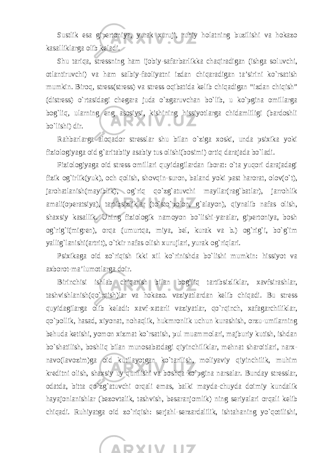 Sustlik esa gipertoniya, yurak xuruji, ruhiy holatning buzilishi va hokazo kasalliklarga olib keladi. Shu tariqa, stressning ham ijobiy-safarbarlikka chaqiradigan (ishga soluvchi, otlantiruvchi) va ham salbiy-faoliyatni izdan chiqaradigan ta’sirini ko`rsatish mumkin. Biroq, stress(stress) va stress oqibatida kelib chiqadigan “izdan chiqish” (distress) o`rtasidagi chegara juda o`zgaruvchan bo`lib, u ko`pgina omillarga bog`liq, ularning eng asosiysi, kishining hissiyotlarga chidamliligi (bardoshli bo`lishi) dir. Rahbarlarga aloqador stresslar shu bilan o`ziga xoski, unda psixika yoki fiziologiyaga oid g`aritabiiy asabiy tus olishi(bosimi) ortiq darajada bo`ladi. Fiziologiyaga oid stress omillari quyidagilardan iborat: o`ta yuqori darajadagi fizik og`irlik(yuk), och qolish, shovqin-suron, baland yoki past harorat, olov(o`t), jarohatlanish(mayiblik), og`riq qo`zg`atuvchi mayllar(rag`batlar), jarrohlik amali(operatsiya), tartibsizliklar (to`sto`polon, g`alayon), qiynalib nafas olish, shaxsiy kasallik. Uning fiziologik namoyon bo`lishi-yaralar, gipertoniya, bosh og`rig`i(migren), orqa (umurtqa, miya, bel, kurak va b.) og`rig`i, bo`g`im yallig`lanishi(artrit), o`tkir nafas olish xurujlari, yurak og`riqlari. Psixikaga oid zo`riqish ikki xil ko`rinishda bo`lishi mumkin: hissiyot va axborot-ma’lumotlarga doir. Birinchisi ishlab chiqarish bilan bog`liq tartibsizliklar, xavfsirashlar, tashvishlanish(qo`rqish)lar va hokazo. vaziyatlardan kelib chiqadi. Bu stress quyidagilarga olib keladi: xavf-xatarli vaziyatlar, qo`rqinch, xafagarchiliklar, qo`pollik, hasad, xiyonat, nohaqlik, hukmronlik uchun kurashish, orzu-umilarning behuda ketishi, yomon xizmat ko`rsatish, pul muammolari, majburiy kutish, ishdan bo`shatilish, boshliq bilan munosabatdagi qiyinchiliklar, mehnat sharoitlari, narx- navo(lavozim)ga oid kutilayotgan ko`tarilish, moliyaviy qiyinchilik, muhim kreditni olish, shaxsiy uy qurilishi va boshqa ko`pgina narsalar. Bunday stresslar, odatda, bitta qo`zg`atuvchi orqali emas, balki mayda-chuyda doimiy kundalik hayajonlanishlar (bezovtalik, tashvish, besaranjomlik) ning seriyalari orqali kelib chiqadi. Ruhiyatga oid zo`riqish: serjahl-serzardalilik, ishtahaning yo`qotilishi, 