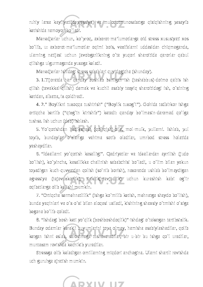 ruhiy larza kayfiyati(depressiya) va muloqotmunosabatga qiziqishning pasayib ketishida namoyon bo`ladi. Menedjerlar uchun, ko`proq, axborot-ma’lumotlarga oid stress xususiyati xos bo`lib, u: axborot-ma’lumotlar oqimi bois, vazifalarni uddasidan chiqmaganda, ularning natijasi uchun javobgarlikning o`ta yuqori sharoitida qarorlar qabul qilishga ulgurmaganda yuzaga keladi. Menedjerlar ishidagi stress sabablari quyidagicha (shunday). 3. 1.Tijoratda har qanday boshlab berilgan ish (tashabbus)-doimo qaltis ish qilish (tavakkal qilish) demak va kuchli asabiy tazyiq sharoitidagi ish, o`zining ketidan, albatta, iz qoldiradi. 4. 2.” Boylikni tuzoqqa tushirish” (“Boylik tuzog`i”). Gohida tadbirkor ishga ortiqcha berilib (“qizg`in kirishib”) ketadi: qanday bo`lmasin-daromad qo`lga tushsa. Ish uchun (deb) ishlash. 5. Yo`qotishdan hadiksirash (qo`rqish)-oila, mol-mulk, pullarni. Ishlab, pul topib, bundaylar o`zlariga vahima sotib oladilar, umrbod stress holatida yashaydilar. 6. “Ideallarni yo`qotish kasalligi”. Qadriyatlar va ideallardan ayrilish (judo bo`lish), ko`pincha, kasallikka chalinish sababchisi bo`ladi, u o`lim bilan yakun topadigan kuch-quvvatdan qolish (so`nib borish), nazoratda ushlab bo`lmaydigan agressiya (tajovuzkorlik), tiriklik(mavjudlik) uchun kurashish kabi og`ir oqibatlarga olib kelishi mumkin. 7. “Ortiqcha sermehnatlilik” (ishga ko`milib ketish, mehnatga shaydo bo`lish), bunda yaqinlari va o`z-o`zi bilan aloqasi uziladi, kishining shaxsiy o`tmishi o`ziga begona bo`lib qoladi. 8. “Ishdagi bosh-keti yo`qlik (boshboshdoqlik)”-ishdagi o`taketgan tartibsizlik. Bunday odamlar kerakli buyumlarini topa olmay, hamisha asabiylashadilar, qolib ketgan ishni eslab, sarosimaga tushaveradilar, bir u-bir bu ishga qo`l uradilar, muntazam ravishda kechikib yuradilar. Stressga olib keladigan omillarning miqdori anchagina. Ularni shartli ravishda uch guruhga ajratish mumkin. 