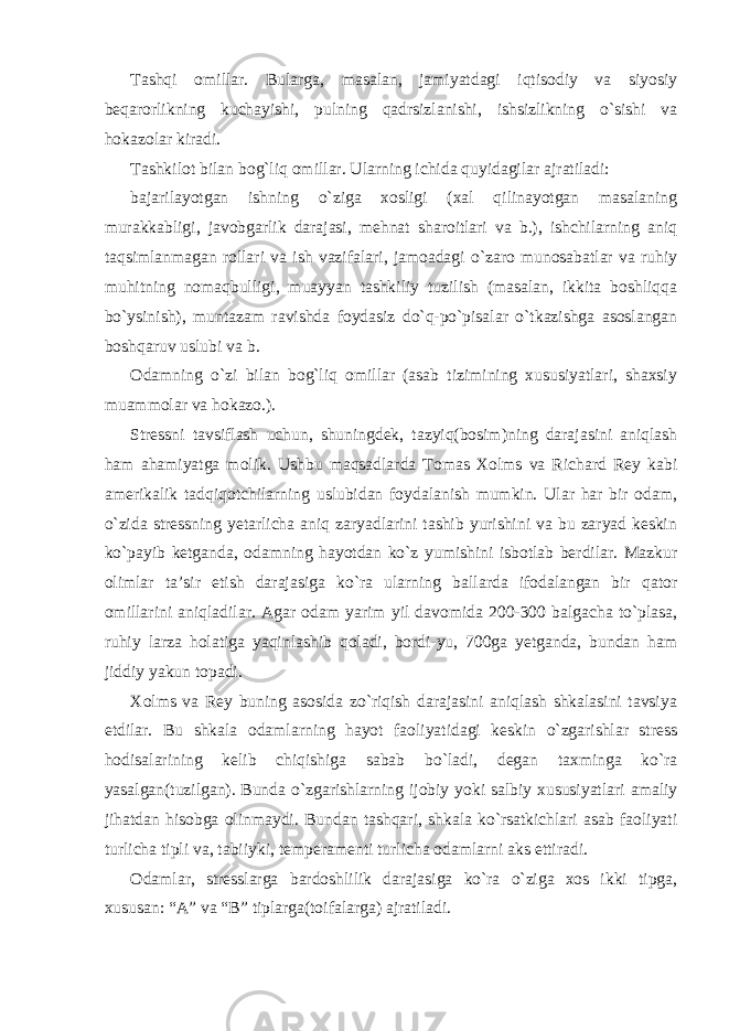 Tashqi omillar. Bularga, masalan, jamiyatdagi iqtisodiy va siyosiy beqarorlikning kuchayishi, pulning qadrsizlanishi, ishsizlikning o`sishi va hokazolar kiradi. Tashkilot bilan bog`liq omillar. Ularning ichida quyidagilar ajratiladi: bajarilayotgan ishning o`ziga xosligi (xal qilinayotgan masalaning murakkabligi, javobgarlik darajasi, mehnat sharoitlari va b.), ishchilarning aniq taqsimlanmagan rollari va ish vazifalari, jamoadagi o`zaro munosabatlar va ruhiy muhitning nomaqbulligi, muayyan tashkiliy tuzilish (masalan, ikkita boshliqqa bo`ysinish), muntazam ravishda foydasiz do`q-po`pisalar o`tkazishga asoslangan boshqaruv uslubi va b. Odamning o`zi bilan bog`liq omillar (asab tizimining xususiyatlari, shaxsiy muammolar va hokazo.). Stressni tavsiflash uchun, shuningdek, tazyiq(bosim)ning darajasini aniqlash ham ahamiyatga molik. Ushbu maqsadlarda Tomas Xolms va Richard Rey kabi amerikalik tadqiqotchilarning uslubidan foydalanish mumkin. Ular har bir odam, o`zida stressning yetarlicha aniq zaryadlarini tashib yurishini va bu zaryad keskin ko`payib ketganda, odamning hayotdan ko`z yumishini isbotlab berdilar. Mazkur olimlar ta’sir etish darajasiga ko`ra ularning ballarda ifodalangan bir qator omillarini aniqladilar. Agar odam yarim yil davomida 200-300 balgacha to`plasa, ruhiy larza holatiga yaqinlashib qoladi, bordi-yu, 700ga yetganda, bundan ham jiddiy yakun topadi. Xolms va Rey buning asosida zo`riqish darajasini aniqlash shkalasini tavsiya etdilar. Bu shkala odamlarning hayot faoliyatidagi keskin o`zgarishlar stress hodisalarining kelib chiqishiga sabab bo`ladi, degan taxminga ko`ra yasalgan(tuzilgan). Bunda o`zgarishlarning ijobiy yoki salbiy xususiyatlari amaliy jihatdan hisobga olinmaydi. Bundan tashqari, shkala ko`rsatkichlari asab faoliyati turlicha tipli va, tabiiyki, temperamenti turlicha odamlarni aks ettiradi. Odamlar, stresslarga bardoshlilik darajasiga ko`ra o`ziga xos ikki tipga, xususan: “A” va “B” tiplarga(toifalarga) ajratiladi. 