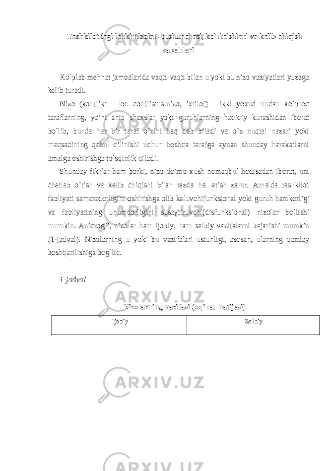 Tashkilotdagi ichki nizolar: tushunchasi, ko`rinishlari va kelib chiqish sabablari Ko`plab mehnat jamoalarida vaqti-vaqti bilan u yoki bu nizo vaziyatlari yuzaga kelib turadi. Nizo (konflikt - lot. conflistus-nizo, ixtilof) - ikki yoxud undan ko`proq taraflarning, ya’ni aniq shaxslar yoki guruhlarning haqiqiy kurashidan iborat bo`lib, bunda har bir taraf o`zini haq deb biladi va o`z nuqtai nazari yoki maqsadining qabul qilinishi uchun boshqa tarafga aynan shunday harakatlarni amalga oshirishga to`sqinlik qiladi. Shunday fikrlar ham borki, nizo doimo xush nomaqbul hodisadan iborat, uni chetlab o`tish va kelib chiqishi bilan tezda hal etish zarur. Amalda tashkilot faoliyati samaradorligini oshirishga olib keluvchifunksional yoki guruh hamkorligi va faoliyatining unumdorligini susaytiruvchi(disfunksional) nizolar bo`lishi mumkin. Aniqrog`i, nizolar ham ijobiy, ham salbiy vazifalarni bajarishi mumkin (1-jadval). Nizolarning u yoki bu vazifalari ustunligi, asosan, ularning qanday boshqarilishiga bog`liq. 1-jadval Nizolarning vazifasi (oqibat-natijasi) Ijobiy Salbiy 